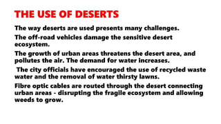 The way deserts are used presents many challenges.
The off-road vehicles damage the sensitive desert
ecosystem.
The growth of urban areas threatens the desert area, and
pollutes the air. The demand for water increases.
The city officials have encouraged the use of recycled waste
water and the removal of water thirsty lawns.
Fibre optic cables are routed through the desert connecting
urban areas - disrupting the fragile ecosystem and allowing
weeds to grow.
 
