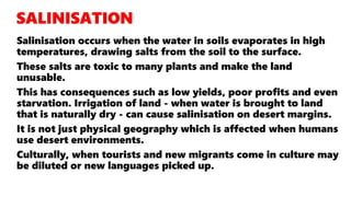 Salinisation occurs when the water in soils evaporates in high
temperatures, drawing salts from the soil to the surface.
These salts are toxic to many plants and make the land
unusable.
This has consequences such as low yields, poor profits and even
starvation. Irrigation of land - when water is brought to land
that is naturally dry - can cause salinisation on desert margins.
It is not just physical geography which is affected when humans
use desert environments.
Culturally, when tourists and new migrants come in culture may
be diluted or new languages picked up.
 