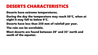 Deserts have extreme temperatures.
During the day the temperature may reach 50°C, when at
night it may fall to below 0°C.
Deserts have less than 250 mm of rainfall per year.
The rain can be unreliable.
Most deserts are found between 20° and 35° north and
south of the equator.
 