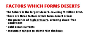 The Sahara is the largest desert, covering 9 million km2.
There are three factors which form desert areas:
• the presence of high pressure, creating cloud-free
conditions
• cold ocean currents
• mountain ranges to create rain shadows
 