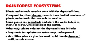 Plants and animals need to cope with the dry conditions.
Compared to other biomes, deserts have limited numbers of
plants and animals that are able to survive.
Some plants are succulents and store the water in leaves,
stems or roots. One example is the cactus.
Other ways plants tolerate the dry conditions include:
• long roots to tap into the water deep underground
• short life cycles - a plant or seed could remain dormant
until the rains come
 