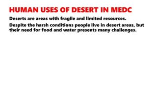 Deserts are areas with fragile and limited resources.
Despite the harsh conditions people live in desert areas, but
their need for food and water presents many challenges.
 