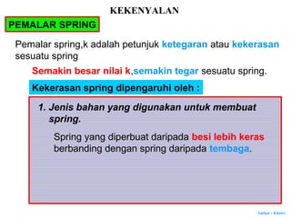 Author : Khairi
PEMALAR SPRING
Pemalar spring,k adalah petunjuk ketegaran atau kekerasan
sesuatu spring
Semakin besar nilai k,semakin tegar sesuatu spring.
Kekerasan spring dipengaruhi oleh :
1. Jenis bahan yang digunakan untuk membuat
spring.
Spring yang diperbuat daripada besi lebih keras
berbanding dengan spring daripada tembaga.
KEKENYALAN
 
