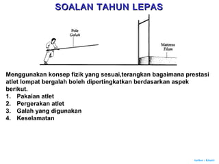 Author : Khairi
Menggunakan konsep fizik yang sesuai,terangkan bagaimana prestasi
atlet lompat bergalah boleh dipertingkatkan berdasarkan aspek
berikut.
1. Pakaian atlet
2. Pergerakan atlet
3. Galah yang digunakan
4. Keselamatan
SOALAN TAHUN LEPASSOALAN TAHUN LEPAS
 