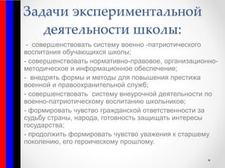Задачи экспериментальной
деятельности школы:
- совершенствовать систему военно -патриотического
воспитания обучающихся школы;
- совершенствовать нормативно-правовое, организационно-
методическое и информационное обеспечение;
- внедрять формы и методы для повышения престижа
военной и правоохранительной служб;
- совершенствовать систему внеурочной деятельности по
военно-патриотическому воспитанию школьников;
- формировать чувство гражданской ответственности за
судьбу страны, народа, готовность защищать интересы
государства;
- продолжить формировать чувство уважения к старшему
поколению, его героическому прошлому.
 