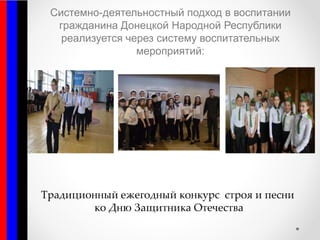 Системно-деятельностный подход в воспитании
гражданина Донецкой Народной Республики
реализуется через систему воспитательных
мероприятий:
Традиционный ежегодный конкурс строя и песни
ко Дню Защитника Отечества
 