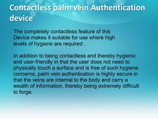 Contactless palm vein Authentication
device
The completely contactless feature of this
Device makes it suitable for use where high
levels of hygiene are required .
In addition to being contactless and thereby hygienic
and user-friendly in that the user does not need to
physically touch a surface and is free of such hygiene
concerns, palm vein authentication is highly secure in
that the veins are internal to the body and carry a
wealth of information, thereby being extremely difficult
to forge.
 