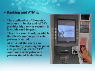 Banking and ATM’s:
• The application of Biometric
solutions in banks and ATM’s
provides high server security &
it avoids card forgery.
• There is a smartcard, on which
the client's unique palm vein
pattern is stored.
• At an ATM the client can
authorize by scanning his palm
vein pattern & let the ATM
compare it with palm vein
pattern stored in database.
 