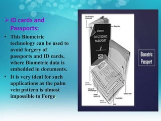 ID cards and
Passports:
• This Biometric
technology can be used to
avoid forgery of
passports and ID cards,
where Biometric data is
embedded in documents.
• It is very ideal for such
applications as the palm
vein pattern is almost
impossible to Forge.
 
