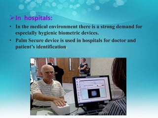 In hospitals:
• In the medical environment there is a strong demand for
especially hygienic biometric devices.
• Palm Secure device is used in hospitals for doctor and
patient’s identification.
 