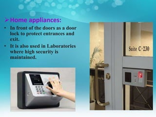 Home appliances:
• In front of the doors as a door
lock to protect entrances and
exit.
• It is also used in Laboratories
where high security is
maintained.
 