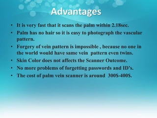 Advantages
• It is very fast that it scans the palm within 2.18sec.
• Palm has no hair so it is easy to photograph the vascular
pattern.
• Forgery of vein pattern is impossible , because no one in
the world would have same vein pattern even twins.
• Skin Color does not affects the Scanner Outcome.
• No more problems of forgetting passwords and ID’s.
• The cost of palm vein scanner is around 300$-400$.
 