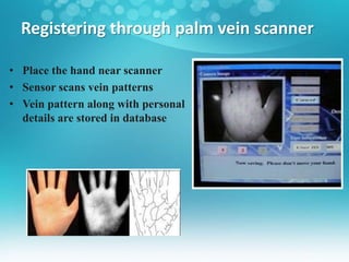 Registering through palm vein scanner
• Place the hand near scanner
• Sensor scans vein patterns
• Vein pattern along with personal
details are stored in database
 