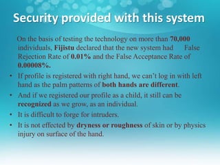 Security provided with this system
On the basis of testing the technology on more than 70,000
individuals, Fijistu declared that the new system had False
Rejection Rate of 0.01% and the False Acceptance Rate of
0.00008%.
• If profile is registered with right hand, we can’t log in with left
hand as the palm patterns of both hands are different.
• And if we registered our profile as a child, it still can be
recognized as we grow, as an individual.
• It is difficult to forge for intruders.
• It is not effected by dryness or roughness of skin or by physics
injury on surface of the hand.
 