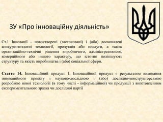 ЗУ «Про інноваційну діяльність»
Ст.1 Інновації - новостворені (застосовані) і (або) досконалені
конкурентоздатні технології, продукція або послуги, а також
організаційно-технічні рішення виробничого, адміністративного,
комерційного або іншого характеру, що істотно поліпшують
структуру та якість виробництва і (або) соціальної сфери.
Стаття 14. Інноваційний продукт 1. Інноваційний продукт є результатом виконання
інноваційного проекту і науково-дослідною і (або) дослідно-конструкторською
розробкою нової технології (в тому числі - інформаційної) чи продукції з виготовленням
експериментального зразка чи дослідної партії
 