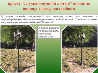 проект “Слухняні вуличні ліхтарі” повністю
вирішує одразу дві пробеми
1) значна економія електроенергії (для прикладу, схожа ідея, пов`язана з
енергозбереженням, була нещодавно реалізована в Лос-Анжелесі. Її втілення дозволяє
місту економити кожного дня близько 70% енегрії.
2) дійсно цікавий та
оригінальний парк,
якому немає
аналогів у світі
 