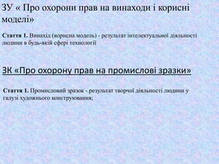 ЗУ « Про охорони прав на винаходи і корисні
моделі»
Стаття 1. Винахід (корисна модель) - результат інтелектуальної діяльності
людини в будь-якій сфері технології
ЗК «Про охорону прав на промислові зразки»
Стаття 1. Промисловий зразок - результат творчої діяльності людини у
галузі художнього конструювання;
 