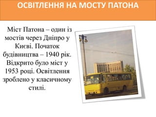 ОСВІТЛЕННЯ НА МОСТУ ПАТОНА
Міст Патона – один із
мостів через Дніпро у
Києві. Початок
будівництва – 1940 рік.
Відкрито було міст у
1953 році. Освітлення
зроблено у класичному
стилі.
 