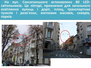 На вул. Саксаганського встановлено 80 LED-
світильників. Це ліхтарі, призначені для загального
освітлення вулиць і доріг, площ, транспортних
тунелів і розв’язок, житлових масивів, скверів,
парків.
 