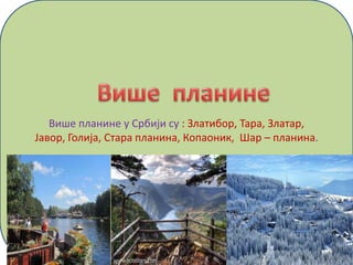 Више планине у Србији су : Златибор, Тара, Златар,
Јавор, Голија, Стара планина, Копаоник, Шар – планина.
 