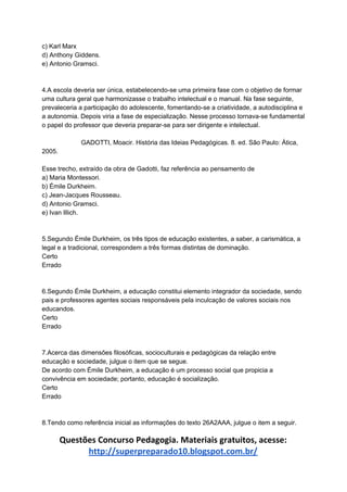 c) Karl Marx
d) Anthony Giddens.
e) Antonio Gramsci.
4.A escola deveria ser única, estabelecendo-se uma primeira fase com o objetivo de formar
uma cultura geral que harmonizasse o trabalho intelectual e o manual. Na fase seguinte,
prevaleceria a participação do adolescente, fomentando-se a criatividade, a autodisciplina e
a autonomia. Depois viria a fase de especialização. Nesse processo tornava-se fundamental
o papel do professor que deveria preparar-se para ser dirigente e intelectual.
GADOTTI, Moacir. História das Ideias Pedagógicas. 8. ed. São Paulo: Ática,
2005.
Esse trecho, extraído da obra de Gadotti, faz referência ao pensamento de
a) Maria Montessori.
b) Émile Durkheim.
c) Jean-Jacques Rousseau.
d) Antonio Gramsci.
e) Ivan Illich.
5.Segundo Émile Durkheim, os três tipos de educação existentes, a saber, a carismática, a
legal e a tradicional, correspondem a três formas distintas de dominação.
Certo
Errado
6.Segundo Émile Durkheim, a educação constitui elemento integrador da sociedade, sendo
pais e professores agentes sociais responsáveis pela inculcação de valores sociais nos
educandos.
Certo
Errado
7.Acerca das dimensões filosóficas, socioculturais e pedagógicas da relação entre
educação e sociedade, julgue o item que se segue.
De acordo com Émile Durkheim, a educação é um processo social que propicia a
convivência em sociedade; portanto, educação é socialização.
Certo
Errado
8.Tendo como referência inicial as informações do texto 26A2AAA, julgue o item a seguir.
Questões Concurso Pedagogia. Materiais gratuitos, acesse:
http://superpreparado10.blogspot.com.br/
 