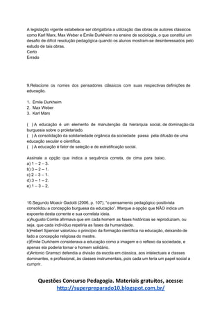 A legislação vigente estabelece ser obrigatória a utilização das obras de autores clássicos
como Karl Marx, Max Weber e Émile Durkheim no ensino de sociologia, o que constitui um
desafio de difícil resolução pedagógica quando os alunos mostram-se desinteressados pelo
estudo de tais obras.
Certo
Errado
9.Relacione os nomes dos pensadores clássicos com suas respectivas definições de
educação.
1. Émile Durkheim
2. Max Weber
3. Karl Marx
( ) A educação é um elemento de manutenção da hierarquia social, de dominação da
burguesia sobre o proletariado.
( ) A consolidação da solidariedade orgânica da sociedade passa pela difusão de uma
educação secular e científica.
( ) A educação é fator de seleção e de estratificação social.
Assinale a opção que indica a sequência correta, de cima para baixo.
a) 1 – 2 – 3.
b) 3 – 2 – 1.
c) 2 – 3 – 1.
d) 3 – 1 – 2.
e) 1 – 3 – 2.
10.Segundo Moacir Gadotti (2006, p. 107), “o pensamento pedagógico positivista
consolidou a concepção burguesa da educação”. Marque a opção que NÃO indica um
expoente desta corrente e sua correlata ideia.
a)Augusto Comte afirmava que em cada homem as fases históricas se reproduziam, ou
seja, que cada indivíduo repetiria as fases da humanidade.
b)Hebert Spencer valorizou o princípio da formação científica na educação, deixando de
lado a concepção religiosa do mestre.
c)Émile Durkheim considerava a educação como a imagem e o reflexo da sociedade, e
apenas ela poderia tornar o homem solidário.
d)Antonio Gramsci defendia a divisão da escola em clássica, aos intelectuais e classes
dominantes, e profissional, às classes instrumentais, pois cada um teria um papel social a
cumprir.
Questões Concurso Pedagogia. Materiais gratuitos, acesse:
http://superpreparado10.blogspot.com.br/
 