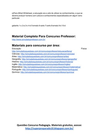 e)Para Alfred Whitehead, a educação era a arte de utilizar os conhecimentos, e que se
deveria produzir homens com cultura e conhecimentos especializados em algum ramo
particular.
gabarito 1-c 2-a 3-c 4-d 5-errado 6-certo 7-certo 8-errado 9-d 10-d
Material Completo Para Concurso Professor:
http://www.simuladoprofessor.com.br/
Materiais para concurso por área:
Educação Física:
http://simuladosquestoes.com.br/concursoprofessor/educacaofisica/
Ciências: ​http://simuladosquestoes.com.br/concursoprofessor/ciencias/
Artes: ​http://simuladosquestoes.com.br/concursoprofessor/artes/
Geografia: ​http://simuladosquestoes.com.br/concursoprofessor/geografia/
História: ​http://simuladosquestoes.com.br/concursoprofessor/historia/
Inglês: ​http://simuladosquestoes.com.br/concursoprofessor/ingles/
Matemática: ​http://simuladosquestoes.com.br/concursoprofessor/matematica/
Português: ​http://simuladosquestoes.com.br/concursoprofessor/portugues/
Química: ​http://simuladosquestoes.com.br/concursoprofessor/quimica/
Questões Concurso Pedagogia. Materiais gratuitos, acesse:
http://superpreparado10.blogspot.com.br/
 