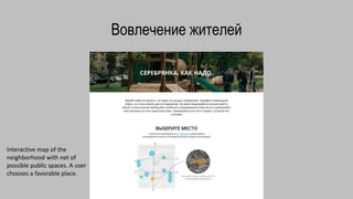 Вовлечение жителей
Interactive map of the
neighborhood with net of
possible public spaces. A user
chooses a favorable place.
 