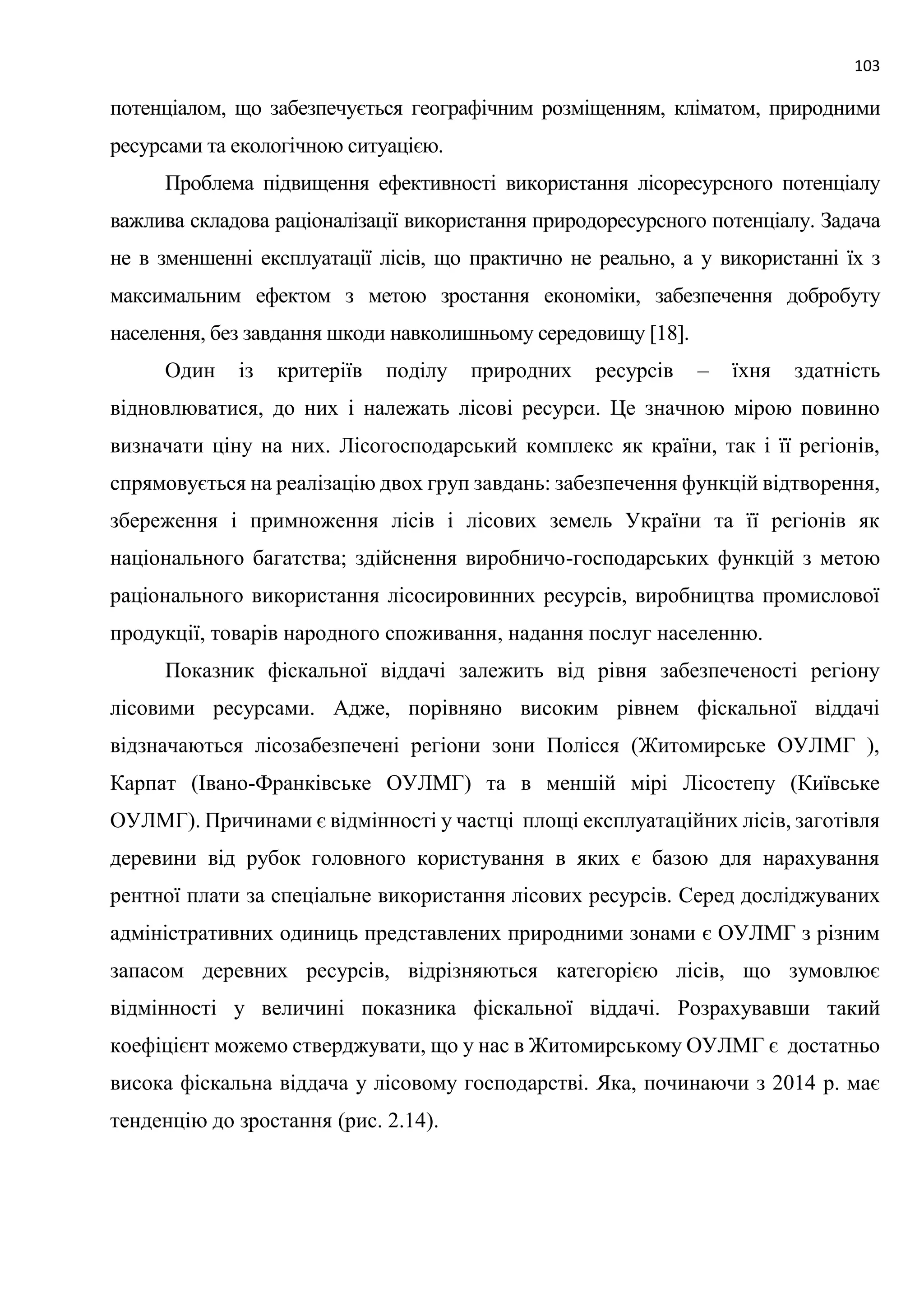 103
потенціалом, що забезпечується географічним розміщенням, кліматом, природними
ресурсами та екологічною ситуацією.
Проблема підвищення ефективності використання лісоресурсного потенціалу
важлива складова раціоналізації використання природоресурсного потенціалу. Задача
не в зменшенні експлуатації лісів, що практично не реально, а у використанні їх з
максимальним ефектом з метою зростання економіки, забезпечення добробуту
населення, без завдання шкоди навколишньому середовищу [18].
Один із критеріїв поділу природних ресурсів – їхня здатність
відновлюватися, до них і належать лісові ресурси. Це значною мірою повинно
визначати ціну на них. Лісогосподарський комплекс як країни, так і її регіонів,
спрямовується на реалізацію двох груп завдань: забезпечення функцій відтворення,
збереження і примноження лісів і лісових земель України та її регіонів як
національного багатства; здійснення виробничо-господарських функцій з метою
раціонального використання лісосировинних ресурсів, виробництва промислової
продукції, товарів народного споживання, надання послуг населенню.
Показник фіскальної віддачі залежить від рівня забезпеченості регіону
лісовими ресурсами. Адже, порівняно високим рівнем фіскальної віддачі
відзначаються лісозабезпечені регіони зони Полісся (Житомирське ОУЛМГ ),
Карпат (Івано-Франківське ОУЛМГ) та в меншій мірі Лісостепу (Київське
ОУЛМГ). Причинами є відмінності у частці площі експлуатаційних лісів, заготівля
деревини від рубок головного користування в яких є базою для нарахування
рентної плати за спеціальне використання лісових ресурсів. Серед досліджуваних
адміністративних одиниць представлених природними зонами є ОУЛМГ з різним
запасом деревних ресурсів, відрізняються категорією лісів, що зумовлює
відмінності у величині показника фіскальної віддачі. Розрахувавши такий
коефіцієнт можемо стверджувати, що у нас в Житомирському ОУЛМГ є достатньо
висока фіскальна віддача у лісовому господарстві. Яка, починаючи з 2014 р. має
тенденцію до зростання (рис. 2.14).
 