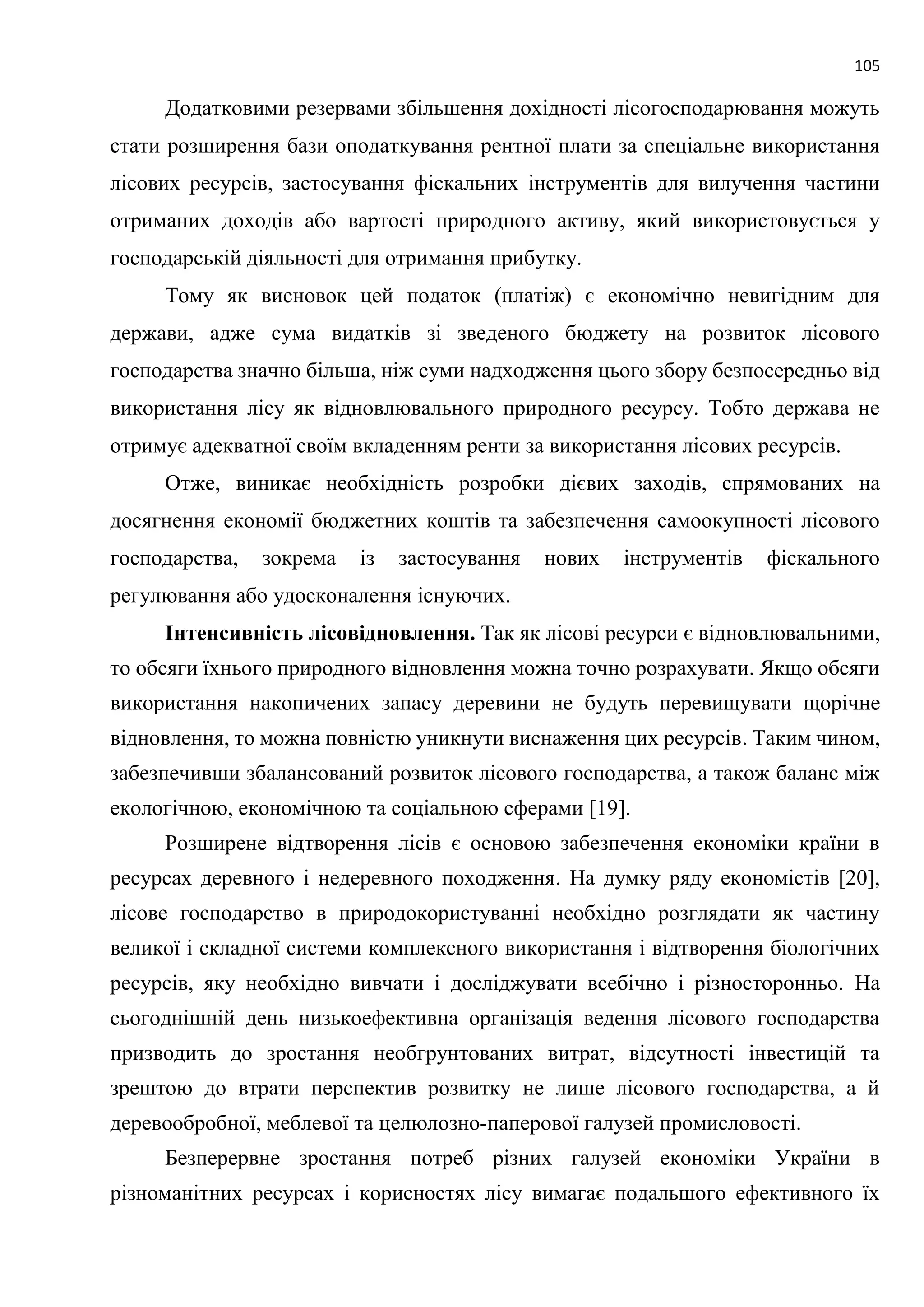 105
Додатковими резервами збільшення дохідності лісогосподарювання можуть
стати розширення бази оподаткування рентної плати за спеціальне використання
лісових ресурсів, застосування фіскальних інструментів для вилучення частини
отриманих доходів або вартості природного активу, який використовується у
господарській діяльності для отримання прибутку.
Тому як висновок цей податок (платіж) є економічно невигідним для
держави, адже сума видатків зі зведеного бюджету на розвиток лісового
господарства значно більша, ніж суми надходження цього збору безпосередньо від
використання лісу як відновлювального природного ресурсу. Тобто держава не
отримує адекватної своїм вкладенням ренти за використання лісових ресурсів.
Отже, виникає необхідність розробки дієвих заходів, спрямованих на
досягнення економії бюджетних коштів та забезпечення самоокупності лісового
господарства, зокрема із застосування нових інструментів фіскального
регулювання або удосконалення існуючих.
Інтенсивність лісовідновлення. Так як лісові ресурси є відновлювальними,
то обсяги їхнього природного відновлення можна точно розрахувати. Якщо обсяги
використання накопичених запасу деревини не будуть перевищувати щорічне
відновлення, то можна повністю уникнути виснаження цих ресурсів. Таким чином,
забезпечивши збалансований розвиток лісового господарства, а також баланс між
екологічною, економічною та соціальною сферами [19].
Розширене відтворення лісів є основою забезпечення економіки країни в
ресурсах деревного і недеревного походження. На думку ряду економістів [20],
лісове господарство в природокористуванні необхідно розглядати як частину
великої і складної системи комплексного використання і відтворення біологічних
ресурсів, яку необхідно вивчати і досліджувати всебічно і різносторонньо. На
сьогоднішній день низькоефективна організація ведення лісового господарства
призводить до зростання необгрунтованих витрат, відсутності інвестицій та
зрештою до втрати перспектив розвитку не лише лісового господарства, а й
деревообробної, меблевої та целюлозно-паперової галузей промисловості.
Безперервне зростання потреб різних галузей економіки України в
різноманітних ресурсах і корисностях лісу вимагає подальшого ефективного їх
 