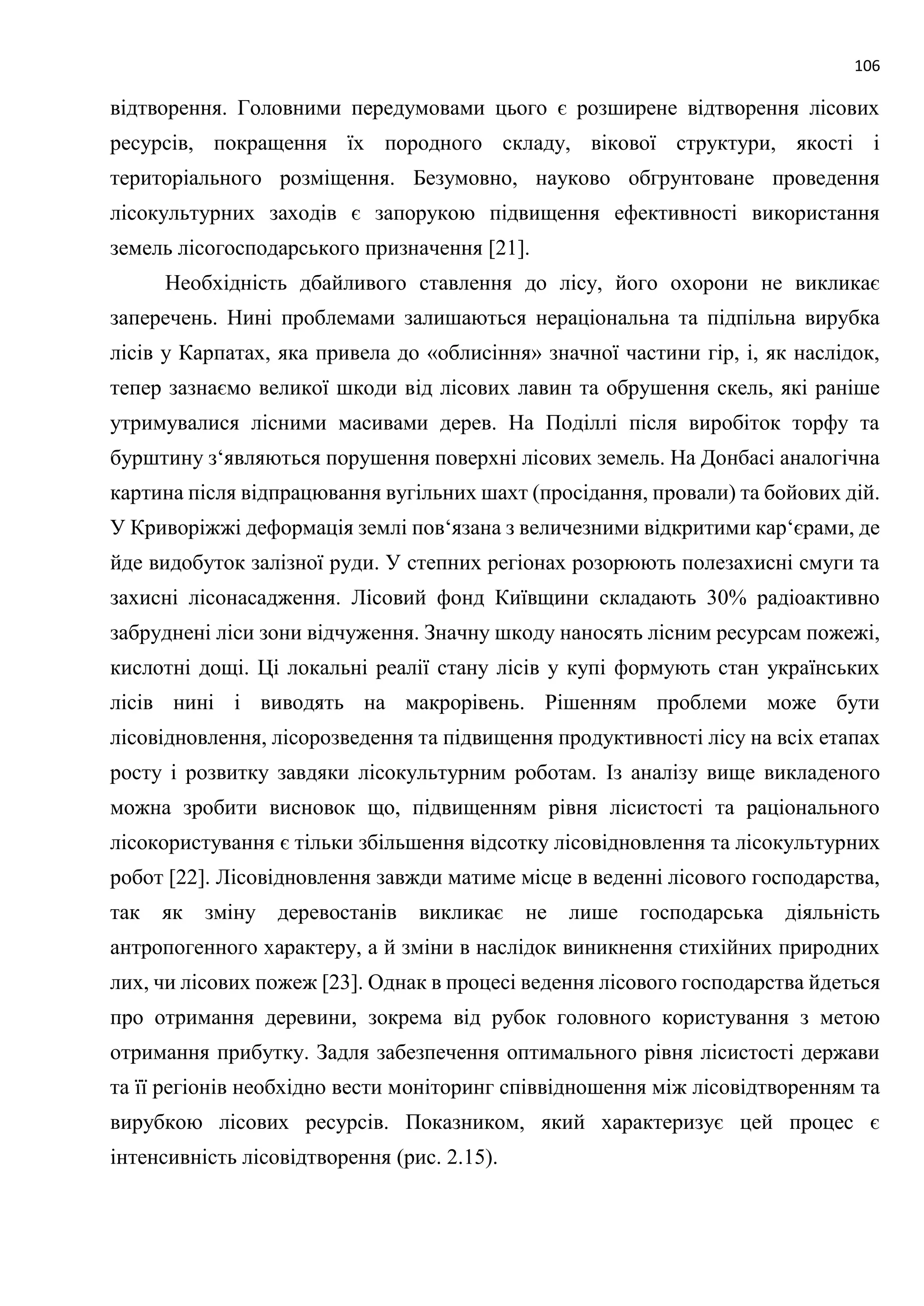 106
відтворення. Головними передумовами цього є розширене відтворення лісових
ресурсів, покращення їх породного складу, вікової структури, якості і
територіального розміщення. Безумовно, науково обгрунтоване проведення
лісокультурних заходів є запорукою підвищення ефективності використання
земель лісогосподарського призначення [21].
Необхідність дбайливого ставлення до лісу, його охорони не викликає
заперечень. Нині проблемами залишаються нераціональна та підпільна вирубка
лісів у Карпатах, яка привела до «облисіння» значної частини гір, і, як наслідок,
тепер зазнаємо великої шкоди від лісових лавин та обрушення скель, які раніше
утримувалися лісними масивами дерев. На Поділлі після виробіток торфу та
бурштину з‘являються порушення поверхні лісових земель. На Донбасі аналогічна
картина після відпрацювання вугільних шахт (просідання, провали) та бойових дій.
У Криворіжжі деформація землі пов‘язана з величезними відкритими кар‘єрами, де
йде видобуток залізної руди. У степних регіонах розорюють полезахисні смуги та
захисні лісонасадження. Лісовий фонд Київщини складають 30% радіоактивно
забруднені ліси зони відчуження. Значну шкоду наносять лісним ресурсам пожежі,
кислотні дощі. Ці локальні реалії стану лісів у купі формують стан українських
лісів нині і виводять на макрорівень. Рішенням проблеми може бути
лісовідновлення, лісорозведення та підвищення продуктивності лісу на всіх етапах
росту і розвитку завдяки лісокультурним роботам. Із аналізу вище викладеного
можна зробити висновок що, підвищенням рівня лісистості та раціонального
лісокористування є тільки збільшення відсотку лісовідновлення та лісокультурних
робот [22]. Лісовідновлення завжди матиме місце в веденні лісового господарства,
так як зміну деревостанів викликає не лише господарська діяльність
антропогенного характеру, а й зміни в наслідок виникнення стихійних природних
лих, чи лісових пожеж [23]. Однак в процесі ведення лісового господарства йдеться
про отримання деревини, зокрема від рубок головного користування з метою
отримання прибутку. Задля забезпечення оптимального рівня лісистості держави
та її регіонів необхідно вести моніторинг співвідношення між лісовідтворенням та
вирубкою лісових ресурсів. Показником, який характеризує цей процес є
інтенсивність лісовідтворення (рис. 2.15).
 