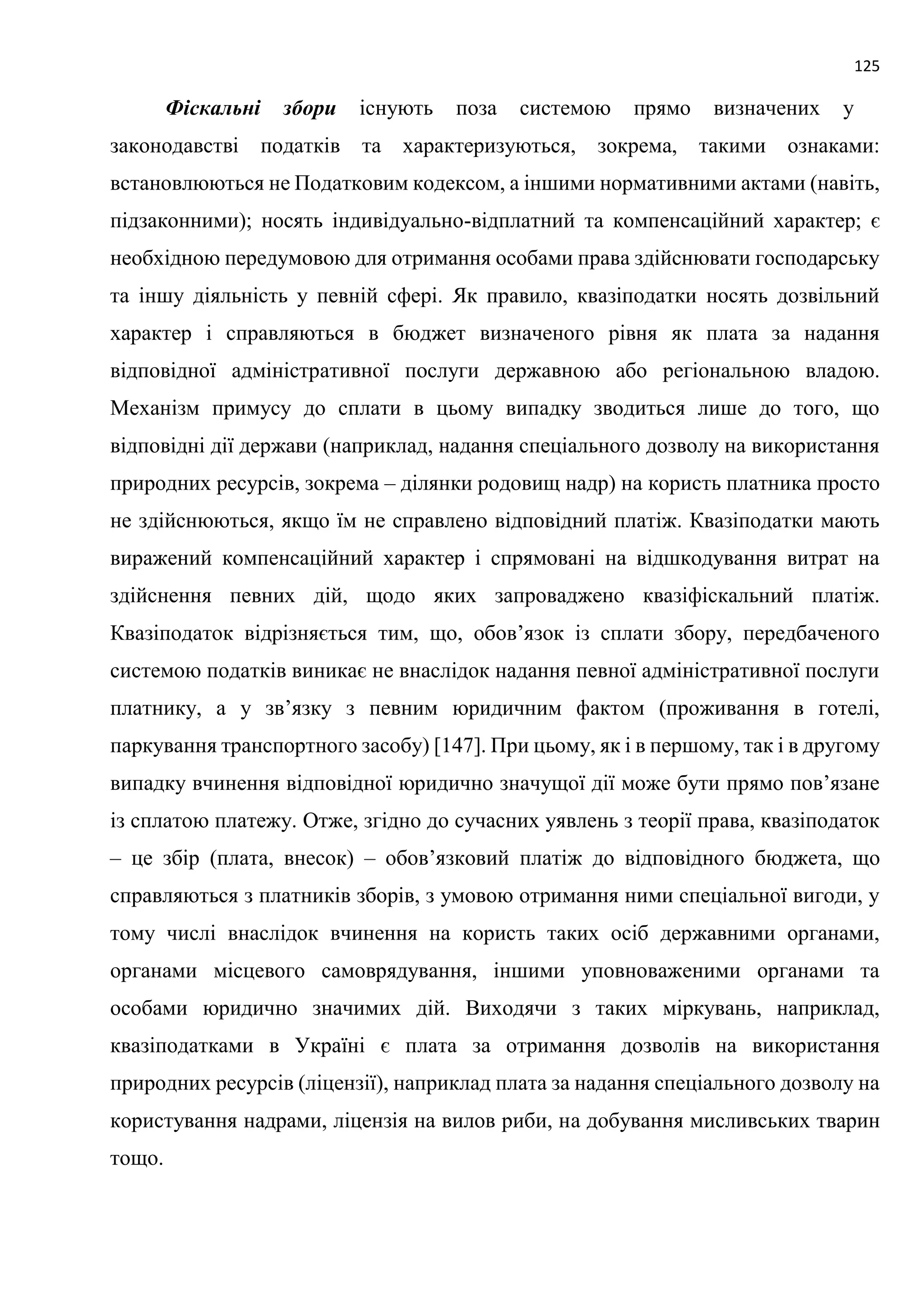 125
Фіскальні збори існують поза системою прямо визначених у
законодавстві податків та характеризуються, зокрема, такими ознаками:
встановлюються не Податковим кодексом, а іншими нормативними актами (навіть,
підзаконними); носять індивідуально-відплатний та компенсаційний характер; є
необхідною передумовою для отримання особами права здійснювати господарську
та іншу діяльність у певній сфері. Як правило, квазіподатки носять дозвільний
характер і справляються в бюджет визначеного рівня як плата за надання
відповідної адміністративної послуги державною або регіональною владою.
Механізм примусу до сплати в цьому випадку зводиться лише до того, що
відповідні дії держави (наприклад, надання спеціального дозволу на використання
природних ресурсів, зокрема – ділянки родовищ надр) на користь платника просто
не здійснюються, якщо їм не справлено відповідний платіж. Квазіподатки мають
виражений компенсаційний характер і спрямовані на відшкодування витрат на
здійснення певних дій, щодо яких запроваджено квазіфіскальний платіж.
Квазіподаток відрізняється тим, що, обов’язок із сплати збору, передбаченого
системою податків виникає не внаслідок надання певної адміністративної послуги
платнику, а у зв’язку з певним юридичним фактом (проживання в готелі,
паркування транспортного засобу) [147]. При цьому, як і в першому, так і в другому
випадку вчинення відповідної юридично значущої дії може бути прямо пов’язане
із сплатою платежу. Отже, згідно до сучасних уявлень з теорії права, квазіподаток
– це збір (плата, внесок) – обов’язковий платіж до відповідного бюджета, що
справляються з платників зборів, з умовою отримання ними спеціальної вигоди, у
тому числі внаслідок вчинення на користь таких осіб державними органами,
органами місцевого самоврядування, іншими уповноваженими органами та
особами юридично значимих дій. Виходячи з таких міркувань, наприклад,
квазіподатками в Україні є плата за отримання дозволів на використання
природних ресурсів (ліцензії), наприклад плата за надання спеціального дозволу на
користування надрами, ліцензія на вилов риби, на добування мисливських тварин
тощо.
 