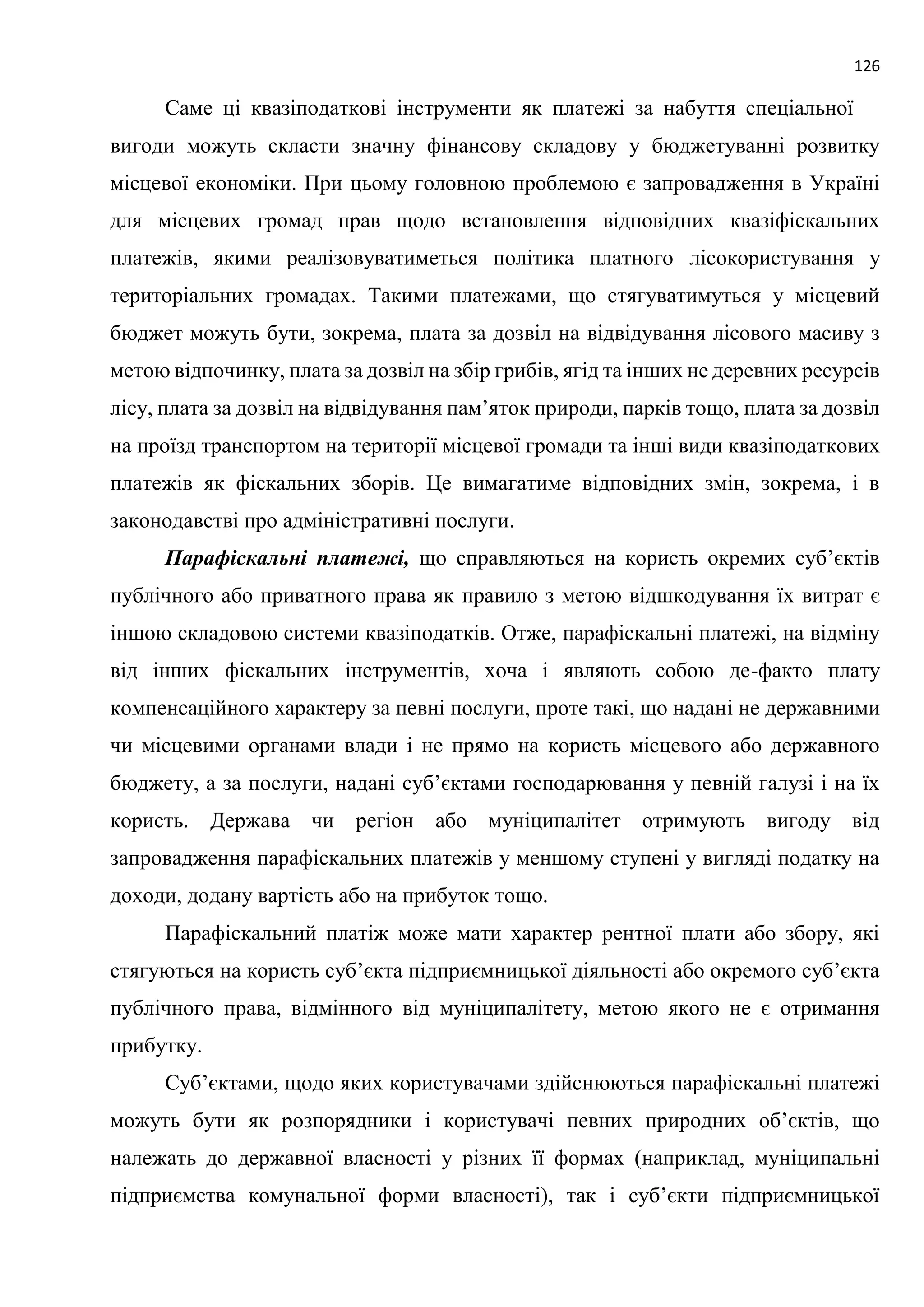126
Саме ці квазіподаткові інструменти як платежі за набуття спеціальної
вигоди можуть скласти значну фінансову складову у бюджетуванні розвитку
місцевої економіки. При цьому головною проблемою є запровадження в Україні
для місцевих громад прав щодо встановлення відповідних квазіфіскальних
платежів, якими реалізовуватиметься політика платного лісокористування у
територіальних громадах. Такими платежами, що стягуватимуться у місцевий
бюджет можуть бути, зокрема, плата за дозвіл на відвідування лісового масиву з
метою відпочинку, плата за дозвіл на збір грибів, ягід та інших не деревних ресурсів
лісу, плата за дозвіл на відвідування пам’яток природи, парків тощо, плата за дозвіл
на проїзд транспортом на території місцевої громади та інші види квазіподаткових
платежів як фіскальних зборів. Це вимагатиме відповідних змін, зокрема, і в
законодавстві про адміністративні послуги.
Парафіскальні платежі, що справляються на користь окремих суб’єктів
публічного або приватного права як правило з метою відшкодування їх витрат є
іншою складовою системи квазіподатків. Отже, парафіскальні платежі, на відміну
від інших фіскальних інструментів, хоча і являють собою де-факто плату
компенсаційного характеру за певні послуги, проте такі, що надані не державними
чи місцевими органами влади і не прямо на користь місцевого або державного
бюджету, а за послуги, надані суб’єктами господарювання у певній галузі і на їх
користь. Держава чи регіон або муніципалітет отримують вигоду від
запровадження парафіскальних платежів у меншому ступені у вигляді податку на
доходи, додану вартість або на прибуток тощо.
Парафіскальний платіж може мати характер рентної плати або збору, які
стягуються на користь суб’єкта підприємницької діяльності або окремого суб’єкта
публічного права, відмінного від муніципалітету, метою якого не є отримання
прибутку.
Суб’єктами, щодо яких користувачами здійснюються парафіскальні платежі
можуть бути як розпорядники і користувачі певних природних об’єктів, що
належать до державної власності у різних її формах (наприклад, муніципальні
підприємства комунальної форми власності), так і суб’єкти підприємницької
 