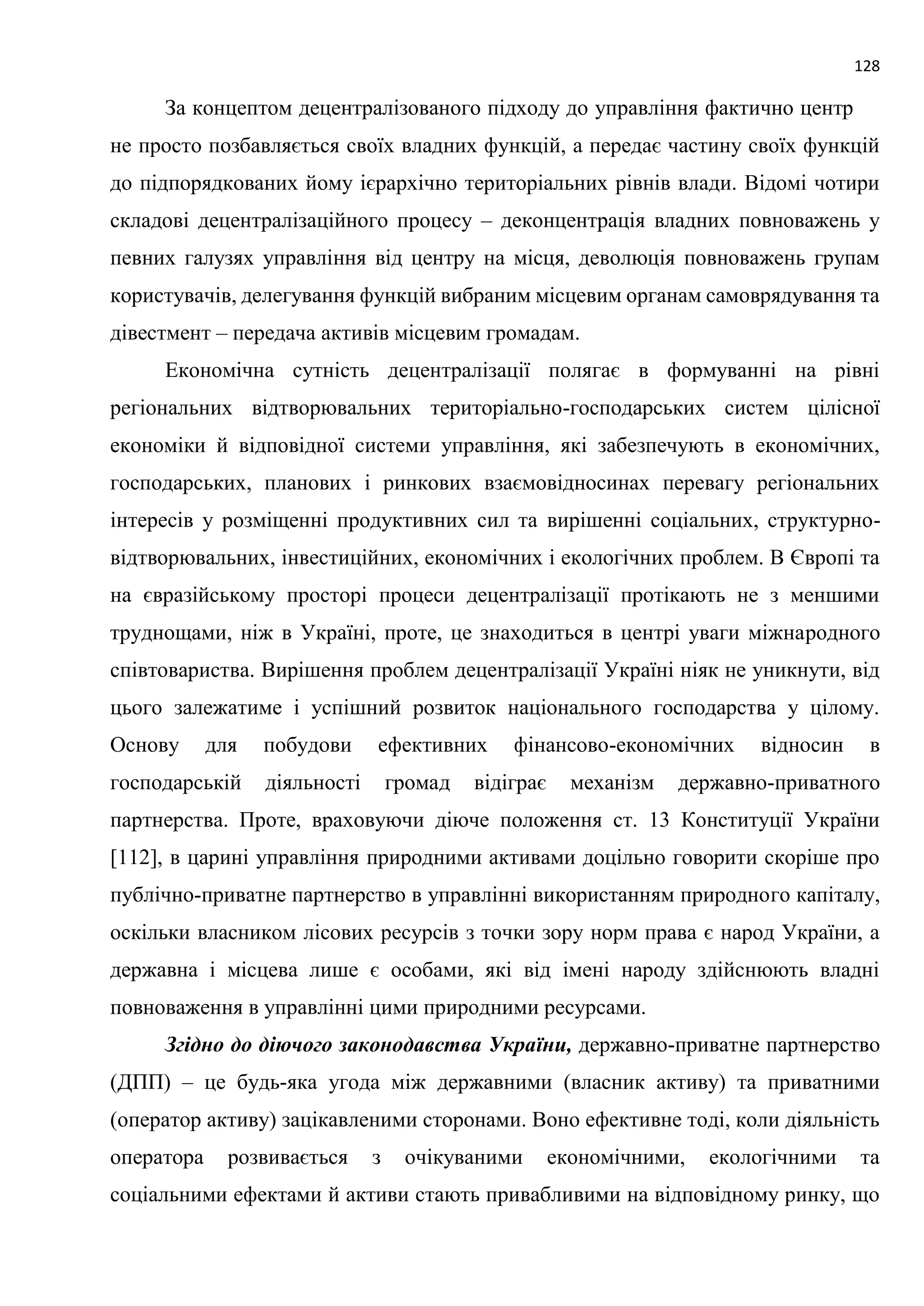 128
За концептом децентралізованого підходу до управління фактично центр
не просто позбавляється своїх владних функцій, а передає частину своїх функцій
до підпорядкованих йому ієрархічно територіальних рівнів влади. Відомі чотири
складові децентралізаційного процесу – деконцентрація владних повноважень у
певних галузях управління від центру на місця, деволюція повноважень групам
користувачів, делегування функцій вибраним місцевим органам самоврядування та
дівестмент – передача активів місцевим громадам.
Економічна сутність децентралізації полягає в формуванні на рівні
регіональних відтворювальних територіально-господарських систем цілісної
економіки й відповідної системи управління, які забезпечують в економічних,
господарських, планових і ринкових взаємовідносинах перевагу регіональних
інтересів у розміщенні продуктивних сил та вирішенні соціальних, структурно-
відтворювальних, інвестиційних, економічних і екологічних проблем. В Європі та
на євразійському просторі процеси децентралізації протікають не з меншими
труднощами, ніж в Україні, проте, це знаходиться в центрі уваги міжнародного
співтовариства. Вирішення проблем децентралізації Україні ніяк не уникнути, від
цього залежатиме і успішний розвиток національного господарства у цілому.
Основу для побудови ефективних фінансово-економічних відносин в
господарській діяльності громад відіграє механізм державно-приватного
партнерства. Проте, враховуючи діюче положення ст. 13 Конституції України
[112], в царині управління природними активами доцільно говорити скоріше про
публічно-приватне партнерство в управлінні використанням природного капіталу,
оскільки власником лісових ресурсів з точки зору норм права є народ України, а
державна і місцева лише є особами, які від імені народу здійснюють владні
повноваження в управлінні цими природними ресурсами.
Згідно до діючого законодавства України, державно-приватне партнерство
(ДПП) – це будь-яка угода між державними (власник активу) та приватними
(оператор активу) зацікавленими сторонами. Воно ефективне тоді, коли діяльність
оператора розвивається з очікуваними економічними, екологічними та
соціальними ефектами й активи стають привабливими на відповідному ринку, що
 