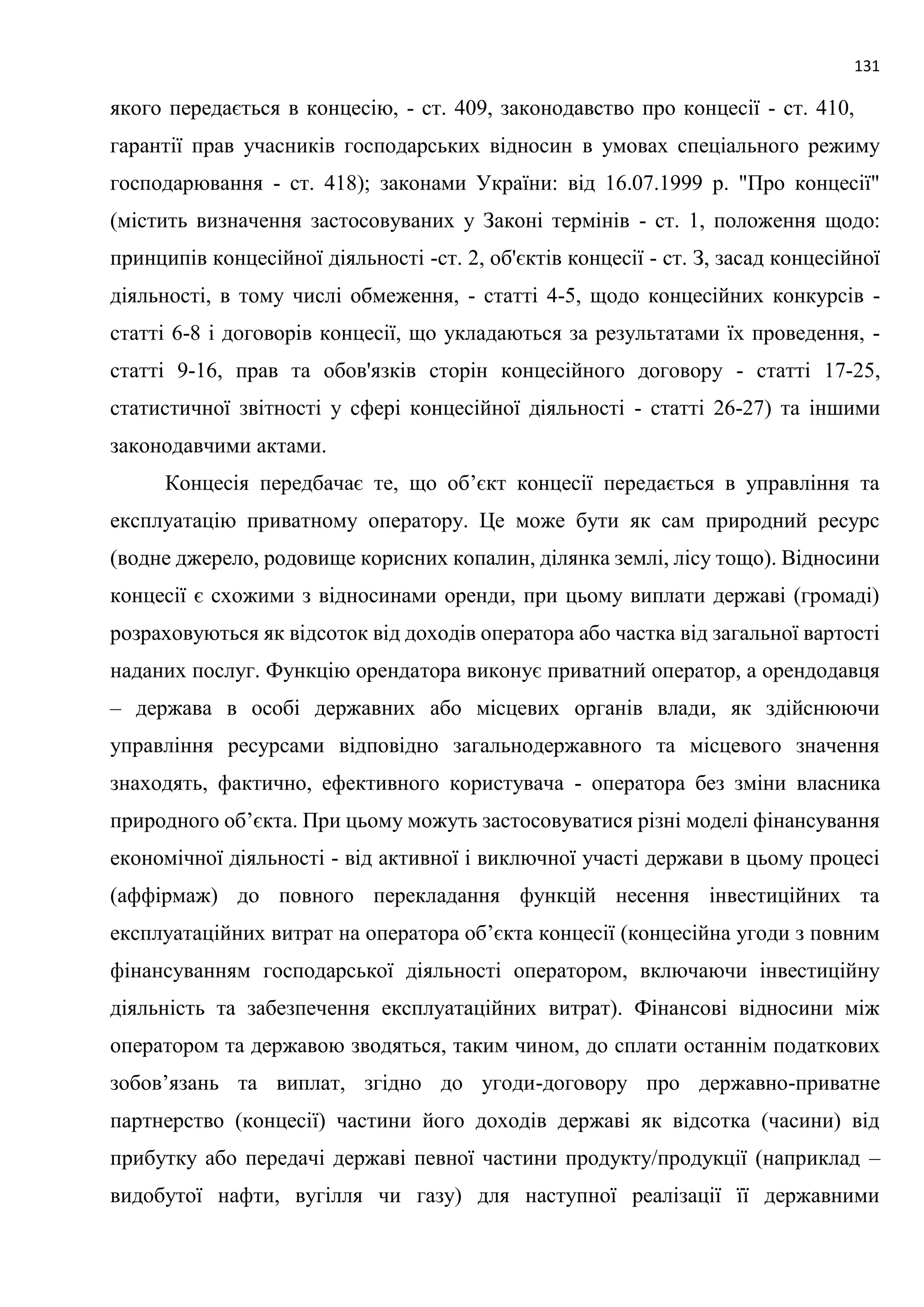 131
якого передається в концесію, - ст. 409, законодавство про концесії - ст. 410,
гарантії прав учасників господарських відносин в умовах спеціального режиму
господарювання - ст. 418); законами України: від 16.07.1999 р. "Про концесії"
(містить визначення застосовуваних у Законі термінів - ст. 1, положення щодо:
принципів концесійної діяльності -ст. 2, об'єктів концесії - ст. З, засад концесійної
діяльності, в тому числі обмеження, - статті 4-5, щодо концесійних конкурсів -
статті 6-8 і договорів концесії, що укладаються за результатами їх проведення, -
статті 9-16, прав та обов'язків сторін концесійного договору - статті 17-25,
статистичної звітності у сфері концесійної діяльності - статті 26-27) та іншими
законодавчими актами.
Концесія передбачає те, що об’єкт концесії передається в управління та
експлуатацію приватному оператору. Це може бути як сам природний ресурс
(водне джерело, родовище корисних копалин, ділянка землі, лісу тощо). Відносини
концесії є схожими з відносинами оренди, при цьому виплати державі (громаді)
розраховуються як відсоток від доходів оператора або частка від загальної вартості
наданих послуг. Функцію орендатора виконує приватний оператор, а орендодавця
– держава в особі державних або місцевих органів влади, як здійснюючи
управління ресурсами відповідно загальнодержавного та місцевого значення
знаходять, фактично, ефективного користувача - оператора без зміни власника
природного об’єкта. При цьому можуть застосовуватися різні моделі фінансування
економічної діяльності - від активної і виключної участі держави в цьому процесі
(аффірмаж) до повного перекладання функцій несення інвестиційних та
експлуатаційних витрат на оператора об’єкта концесії (концесійна угоди з повним
фінансуванням господарської діяльності оператором, включаючи інвестиційну
діяльність та забезпечення експлуатаційних витрат). Фінансові відносини між
оператором та державою зводяться, таким чином, до сплати останнім податкових
зобов’язань та виплат, згідно до угоди-договору про державно-приватне
партнерство (концесії) частини його доходів державі як відсотка (часини) від
прибутку або передачі державі певної частини продукту/продукції (наприклад –
видобутої нафти, вугілля чи газу) для наступної реалізації її державними
 