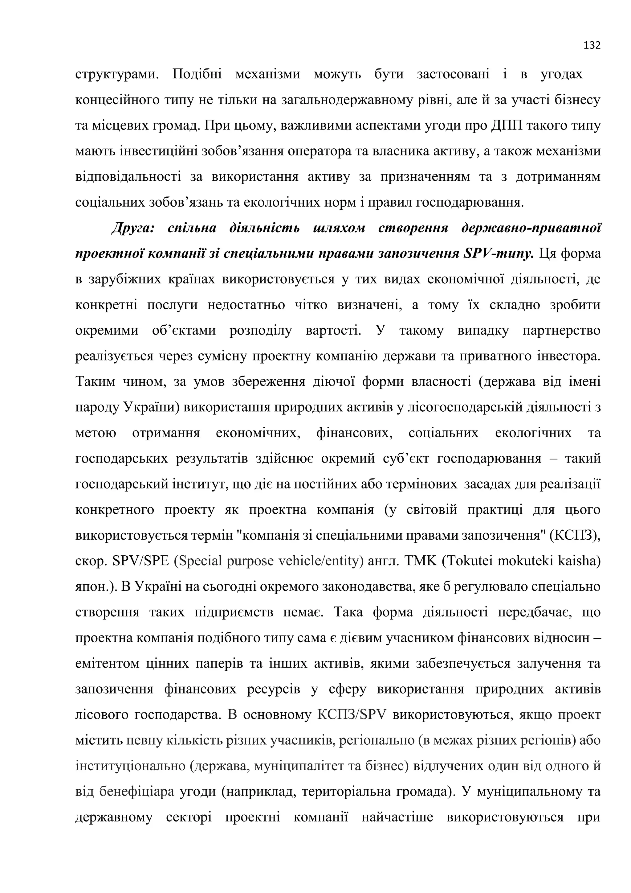 132
структурами. Подібні механізми можуть бути застосовані і в угодах
концесійного типу не тільки на загальнодержавному рівні, але й за участі бізнесу
та місцевих громад. При цьому, важливими аспектами угоди про ДПП такого типу
мають інвестиційні зобов’язання оператора та власника активу, а також механізми
відповідальності за використання активу за призначенням та з дотриманням
соціальних зобов’язань та екологічних норм і правил господарювання.
Друга: спільна діяльність шляхом створення державно-приватної
проектної компанії зі спеціальними правами запозичення SPV-типу. Ця форма
в зарубіжних країнах використовується у тих видах економічної діяльності, де
конкретні послуги недостатньо чітко визначені, а тому їх складно зробити
окремими об’єктами розподілу вартості. У такому випадку партнерство
реалізується через сумісну проектну компанію держави та приватного інвестора.
Таким чином, за умов збереження діючої форми власності (держава від імені
народу України) використання природних активів у лісогосподарській діяльності з
метою отримання економічних, фінансових, соціальних екологічних та
господарських результатів здійснює окремий суб’єкт господарювання – такий
господарський інститут, що діє на постійних або термінових засадах для реалізації
конкретного проекту як проектна компанія (у світовій практиці для цього
використовується термін "компанія зі спеціальними правами запозичення" (КСПЗ),
скор. SPV/SPE (Special purpose vehicle/entity) англ. TMK (Tokutei mokuteki kaisha)
япон.). В Україні на сьогодні окремого законодавства, яке б регулювало спеціально
створення таких підприємств немає. Така форма діяльності передбачає, що
проектна компанія подібного типу сама є дієвим учасником фінансових відносин –
емітентом цінних паперів та інших активів, якими забезпечується залучення та
запозичення фінансових ресурсів у сферу використання природних активів
лісового господарства. В основному КСПЗ/SPV використовуються, якщо проект
містить певну кількість різних учасників, регіонально (в межах різних регіонів) або
інституціонально (держава, муніципалітет та бізнес) відлучених один від одного й
від бенефіціара угоди (наприклад, територіальна громада). У муніципальному та
державному секторі проектні компанії найчастіше використовуються при
 