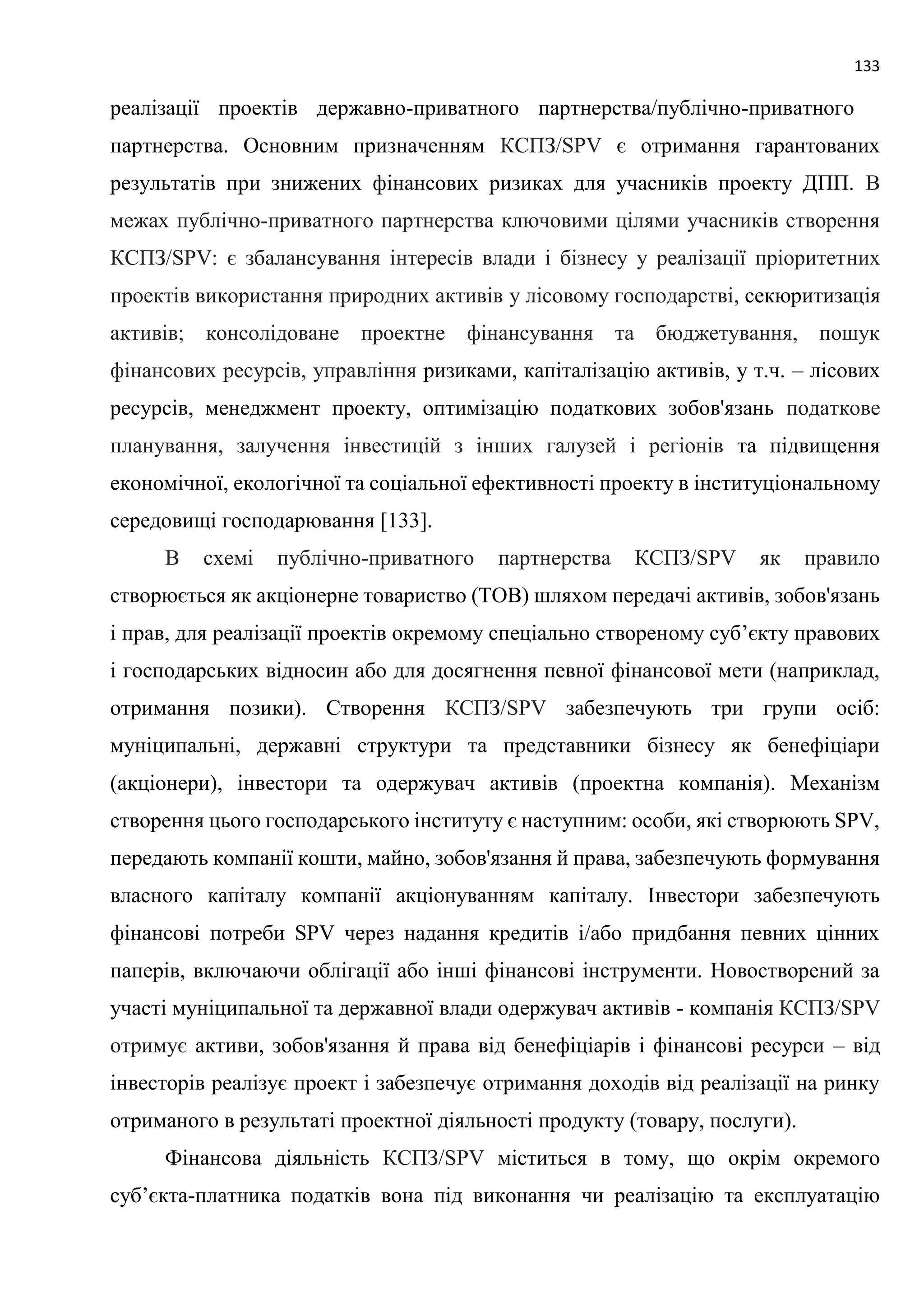 133
реалізації проектів державно-приватного партнерства/публічно-приватного
партнерства. Основним призначенням КСПЗ/SPV є отримання гарантованих
результатів при знижених фінансових ризиках для учасників проекту ДПП. В
межах публічно-приватного партнерства ключовими цілями учасників створення
КСПЗ/SPV: є збалансування інтересів влади і бізнесу у реалізації пріоритетних
проектів використання природних активів у лісовому господарстві, секюритизація
активів; консолідоване проектне фінансування та бюджетування, пошук
фінансових ресурсів, управління ризиками, капіталізацію активів, у т.ч. – лісових
ресурсів, менеджмент проекту, оптимізацію податкових зобов'язань податкове
планування, залучення інвестицій з інших галузей і регіонів та підвищення
економічної, екологічної та соціальної ефективності проекту в інституціональному
середовищі господарювання [133].
В схемі публічно-приватного партнерства КСПЗ/SPV як правило
створюється як акціонерне товариство (ТОВ) шляхом передачі активів, зобов'язань
і прав, для реалізації проектів окремому спеціально створеному суб’єкту правових
і господарських відносин або для досягнення певної фінансової мети (наприклад,
отримання позики). Створення КСПЗ/SPV забезпечують три групи осіб:
муніципальні, державні структури та представники бізнесу як бенефіціари
(акціонери), інвестори та одержувач активів (проектна компанія). Механізм
створення цього господарського інституту є наступним: особи, які створюють SPV,
передають компанії кошти, майно, зобов'язання й права, забезпечують формування
власного капіталу компанії акціонуванням капіталу. Інвестори забезпечують
фінансові потреби SPV через надання кредитів і/або придбання певних цінних
паперів, включаючи облігації або інші фінансові інструменти. Новостворений за
участі муніципальної та державної влади одержувач активів - компанія КСПЗ/SPV
отримує активи, зобов'язання й права від бенефіціарів і фінансові ресурси – від
інвесторів реалізує проект і забезпечує отримання доходів від реалізації на ринку
отриманого в результаті проектної діяльності продукту (товару, послуги).
Фінансова діяльність КСПЗ/SPV міститься в тому, що окрім окремого
суб’єкта-платника податків вона під виконання чи реалізацію та експлуатацію
 