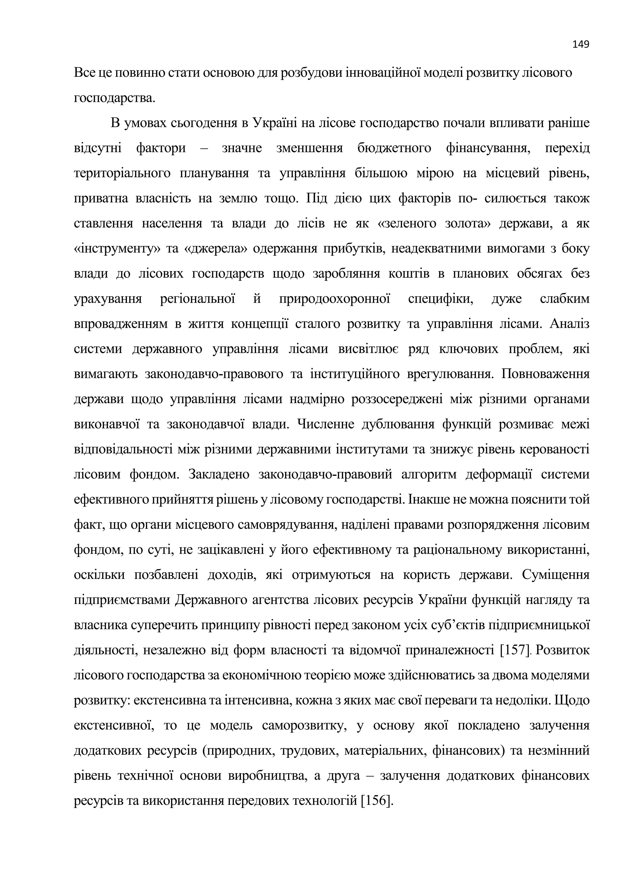 149
Все це повинно стати основою для розбудови інноваційної моделі розвитку лісового
господарства.
В умовах сьогодення в Україні на лісове господарство почали впливати раніше
відсутні фактори – значне зменшення бюджетного фінансування, перехід
територіального планування та управління більшою мірою на місцевий рівень,
приватна власність на землю тощо. Під дією цих факторів по- силюється також
ставлення населення та влади до лісів не як «зеленого золота» держави, а як
«інструменту» та «джерела» одержання прибутків, неадекватними вимогами з боку
влади до лісових господарств щодо заробляння коштів в планових обсягах без
урахування регіональної й природоохоронної специфіки, дуже слабким
впровадженням в життя концепції сталого розвитку та управління лісами. Аналіз
системи державного управління лісами висвітлює ряд ключових проблем, які
вимагають законодавчо-правового та інституційного врегулювання. Повноваження
держави щодо управління лісами надмірно роззосереджені між різними органами
виконавчої та законодавчої влади. Численне дублювання функцій розмиває межі
відповідальності між різними державними інститутами та знижує рівень керованості
лісовим фондом. Закладено законодавчо-правовий алгоритм деформації системи
ефективного прийняття рішень у лісовому господарстві. Інакше не можна пояснити той
факт, що органи місцевого самоврядування, наділені правами розпорядження лісовим
фондом, по суті, не зацікавлені у його ефективному та раціональному використанні,
оскільки позбавлені доходів, які отримуються на користь держави. Суміщення
підприємствами Державного агентства лісових ресурсів України функцій нагляду та
власника суперечить принципу рівності перед законом усіх суб’єктів підприємницької
діяльності, незалежно від форм власності та відомчої приналежності [157]. Розвиток
лісового господарства за економічною теорією може здійснюватись за двома моделями
розвитку: екстенсивна та інтенсивна, кожна з яких має свої переваги та недоліки. Щодо
екстенсивної, то це модель саморозвитку, у основу якої покладено залучення
додаткових ресурсів (природних, трудових, матеріальних, фінансових) та незмінний
рівень технічної основи виробництва, а друга – залучення додаткових фінансових
ресурсів та використання передових технологій [156].
 