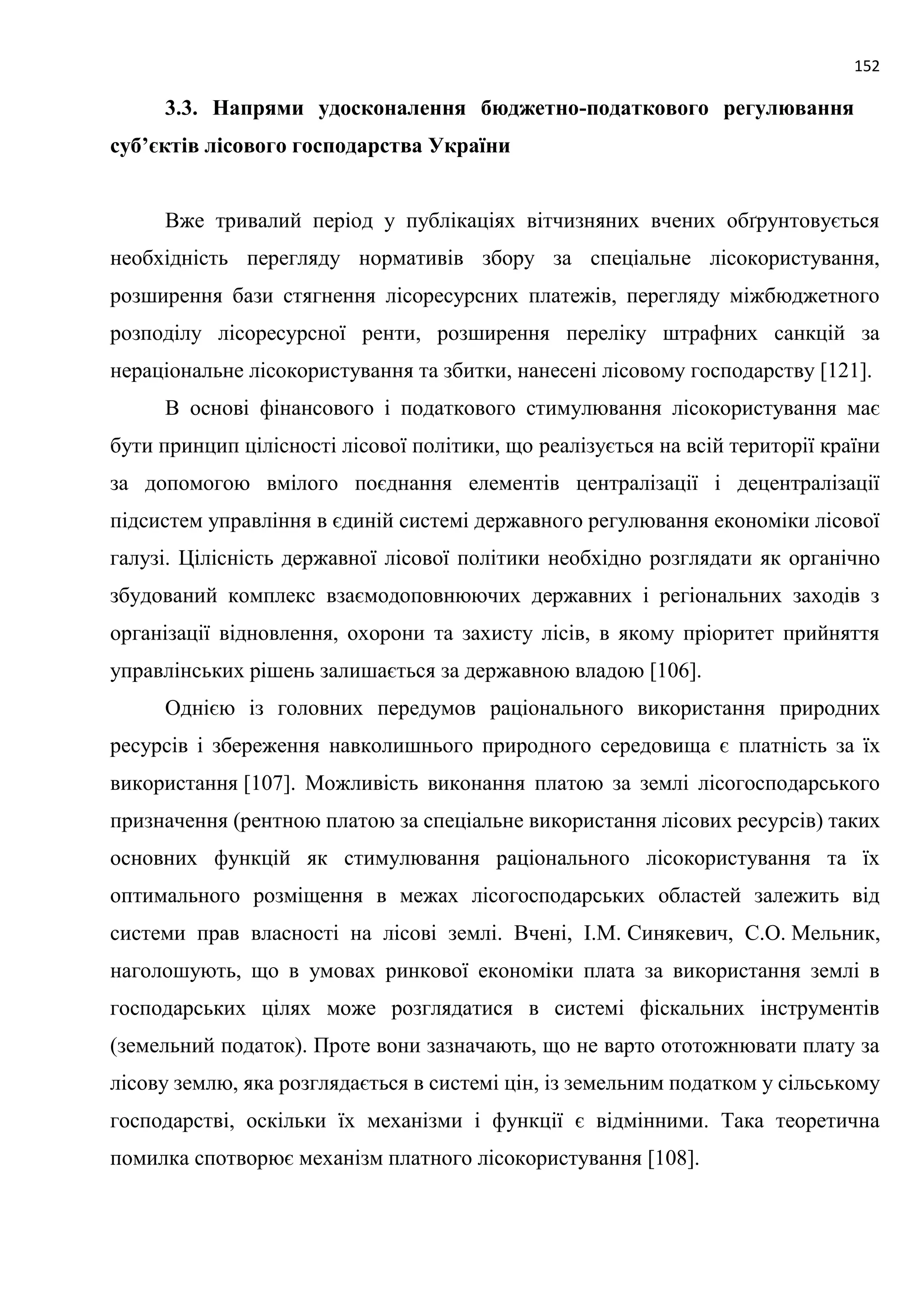 152
3.3. Напрями удосконалення бюджетно-податкового регулювання
суб’єктів лісового господарства України
Вже тривалий період у публікаціях вітчизняних вчених обґрунтовується
необхідність перегляду нормативів збору за спеціальне лісокористування,
розширення бази стягнення лісоресурсних платежів, перегляду міжбюджетного
розподілу лісоресурсної ренти, розширення переліку штрафних санкцій за
нераціональне лісокористування та збитки, нанесені лісовому господарству [121].
В основі фінансового і податкового стимулювання лісокористування має
бути принцип цілісності лісової політики, що реалізується на всій території країни
за допомогою вмілого поєднання елементів централізації і децентралізації
підсистем управління в єдиній системі державного регулювання економіки лісової
галузі. Цілісність державної лісової політики необхідно розглядати як органічно
збудований комплекс взаємодоповнюючих державних і регіональних заходів з
організації відновлення, охорони та захисту лісів, в якому пріоритет прийняття
управлінських рішень залишається за державною владою [106].
Однією із головних передумов раціонального використання природних
ресурсів і збереження навколишнього природного середовища є платність за їх
використання [107]. Можливість виконання платою за землі лісогосподарського
призначення (рентною платою за спеціальне використання лісових ресурсів) таких
основних функцій як стимулювання раціонального лісокористування та їх
оптимального розміщення в межах лісогосподарських областей залежить від
системи прав власності на лісові землі. Вчені, І.М. Синякевич, С.О. Мельник,
наголошують, що в умовах ринкової економіки плата за використання землі в
господарських цілях може розглядатися в системі фіскальних інструментів
(земельний податок). Проте вони зазначають, що не варто ототожнювати плату за
лісову землю, яка розглядається в системі цін, із земельним податком у сільському
господарстві, оскільки їх механізми і функції є відмінними. Така теоретична
помилка спотворює механізм платного лісокористування [108].
 