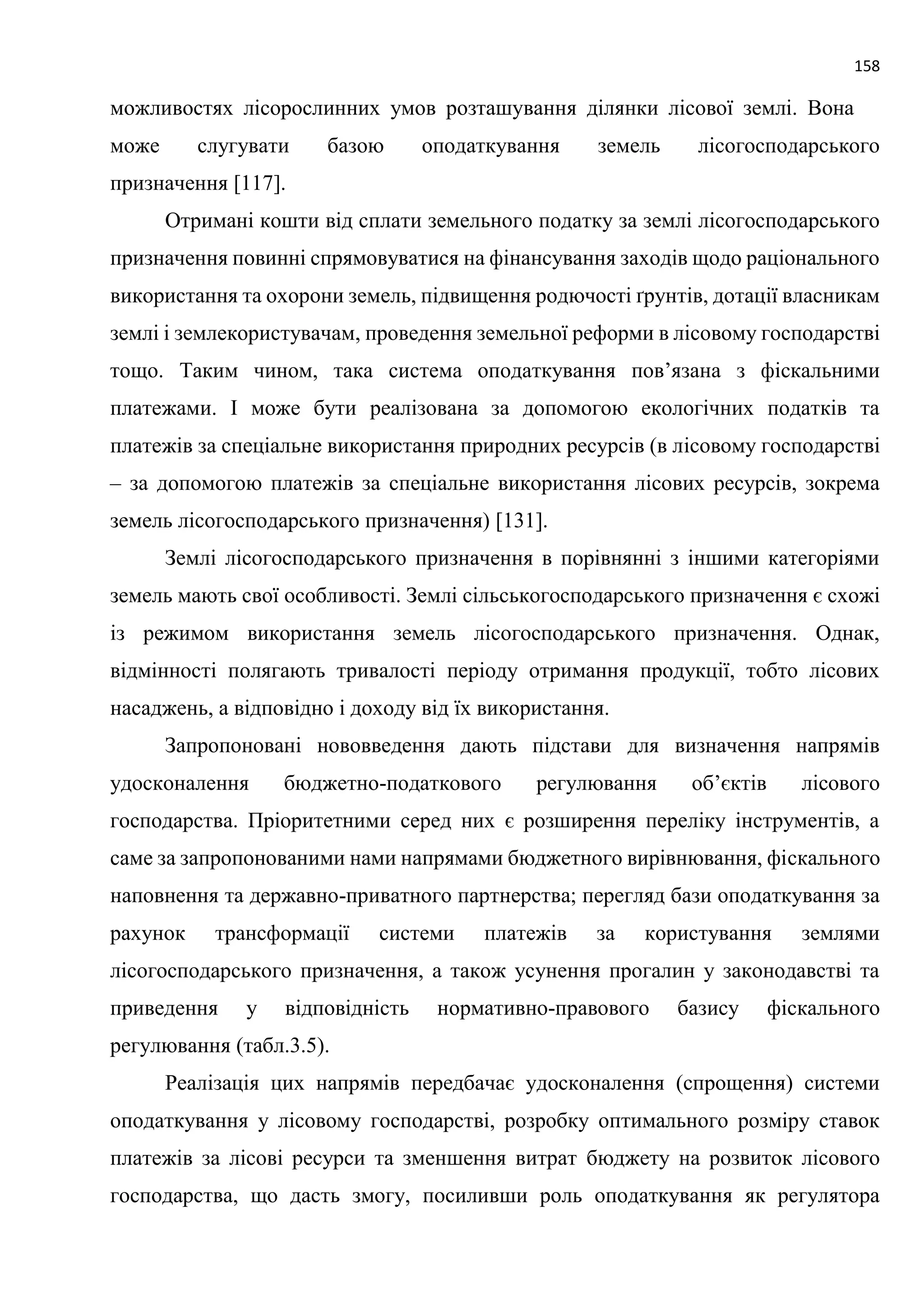 158
можливостях лісорослинних умов розташування ділянки лісової землі. Вона
може слугувати базою оподаткування земель лісогосподарського
призначення [117].
Отримані кошти від сплати земельного податку за землі лісогосподарського
призначення повинні спрямовуватися на фінансування заходів щодо раціонального
використання та охорони земель, підвищення родючості ґрунтів, дотації власникам
землі і землекористувачам, проведення земельної реформи в лісовому господарстві
тощо. Таким чином, така система оподаткування пов’язана з фіскальними
платежами. І може бути реалізована за допомогою екологічних податків та
платежів за спеціальне використання природних ресурсів (в лісовому господарстві
– за допомогою платежів за спеціальне використання лісових ресурсів, зокрема
земель лісогосподарського призначення) [131].
Землі лісогосподарського призначення в порівнянні з іншими категоріями
земель мають свої особливості. Землі сільськогосподарського призначення є схожі
із режимом використання земель лісогосподарського призначення. Однак,
відмінності полягають тривалості періоду отримання продукції, тобто лісових
насаджень, а відповідно і доходу від їх використання.
Запропоновані нововведення дають підстави для визначення напрямів
удосконалення бюджетно-податкового регулювання об’єктів лісового
господарства. Пріоритетними серед них є розширення переліку інструментів, а
саме за запропонованими нами напрямами бюджетного вирівнювання, фіскального
наповнення та державно-приватного партнерства; перегляд бази оподаткування за
рахунок трансформації системи платежів за користування землями
лісогосподарського призначення, а також усунення прогалин у законодавстві та
приведення у відповідність нормативно-правового базису фіскального
регулювання (табл.3.5).
Реалізація цих напрямів передбачає удосконалення (спрощення) системи
оподаткування у лісовому господарстві, розробку оптимального розміру ставок
платежів за лісові ресурси та зменшення витрат бюджету на розвиток лісового
господарства, що дасть змогу, посиливши роль оподаткування як регулятора
 