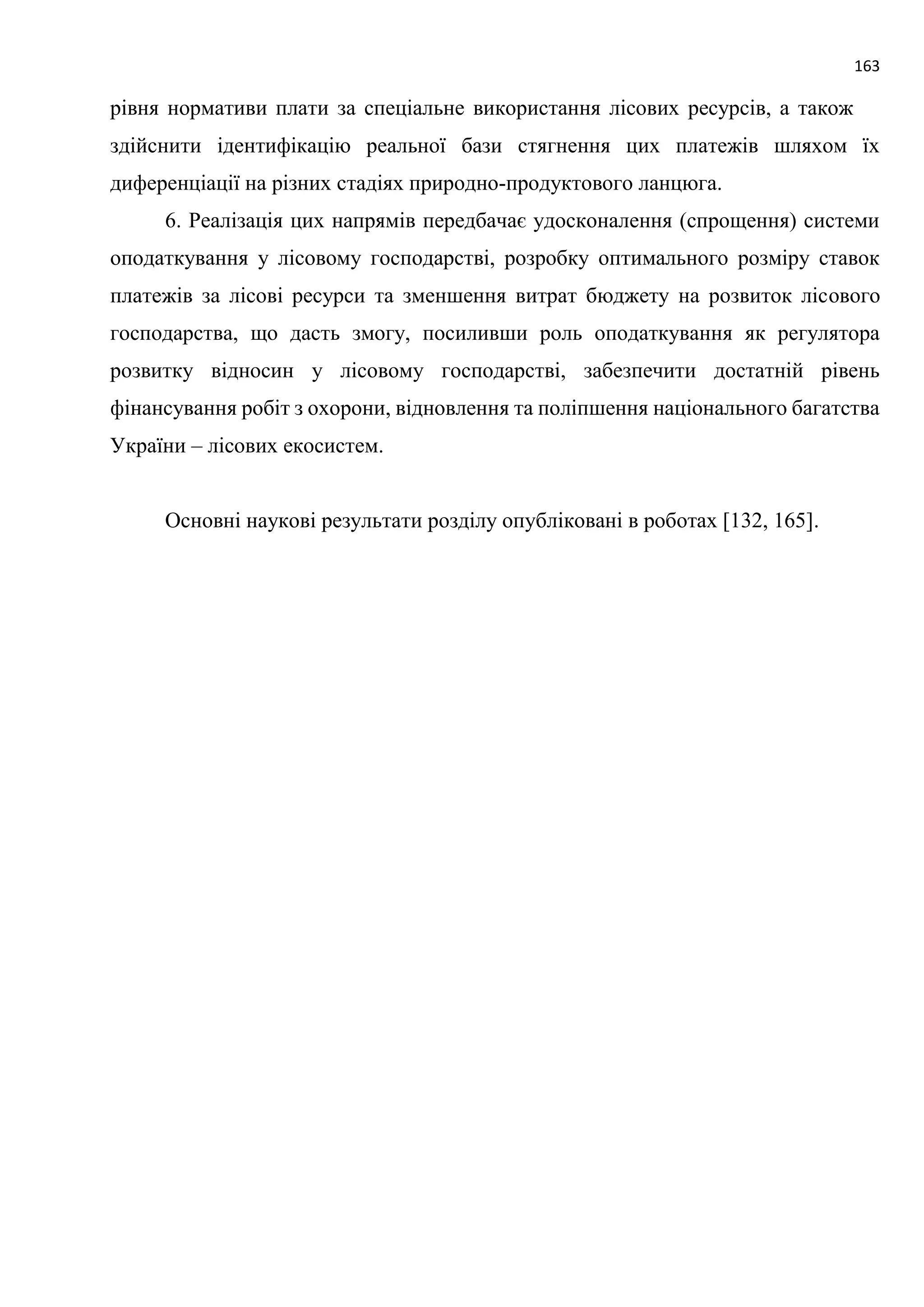 163
рівня нормативи плати за спеціальне використання лісових ресурсів, а також
здійснити ідентифікацію реальної бази стягнення цих платежів шляхом їх
диференціації на різних стадіях природно-продуктового ланцюга.
6. Реалізація цих напрямів передбачає удосконалення (спрощення) системи
оподаткування у лісовому господарстві, розробку оптимального розміру ставок
платежів за лісові ресурси та зменшення витрат бюджету на розвиток лісового
господарства, що дасть змогу, посиливши роль оподаткування як регулятора
розвитку відносин у лісовому господарстві, забезпечити достатній рівень
фінансування робіт з охорони, відновлення та поліпшення національного багатства
України – лісових екосистем.
Основні наукові результати розділу опубліковані в роботах [132, 165].
 