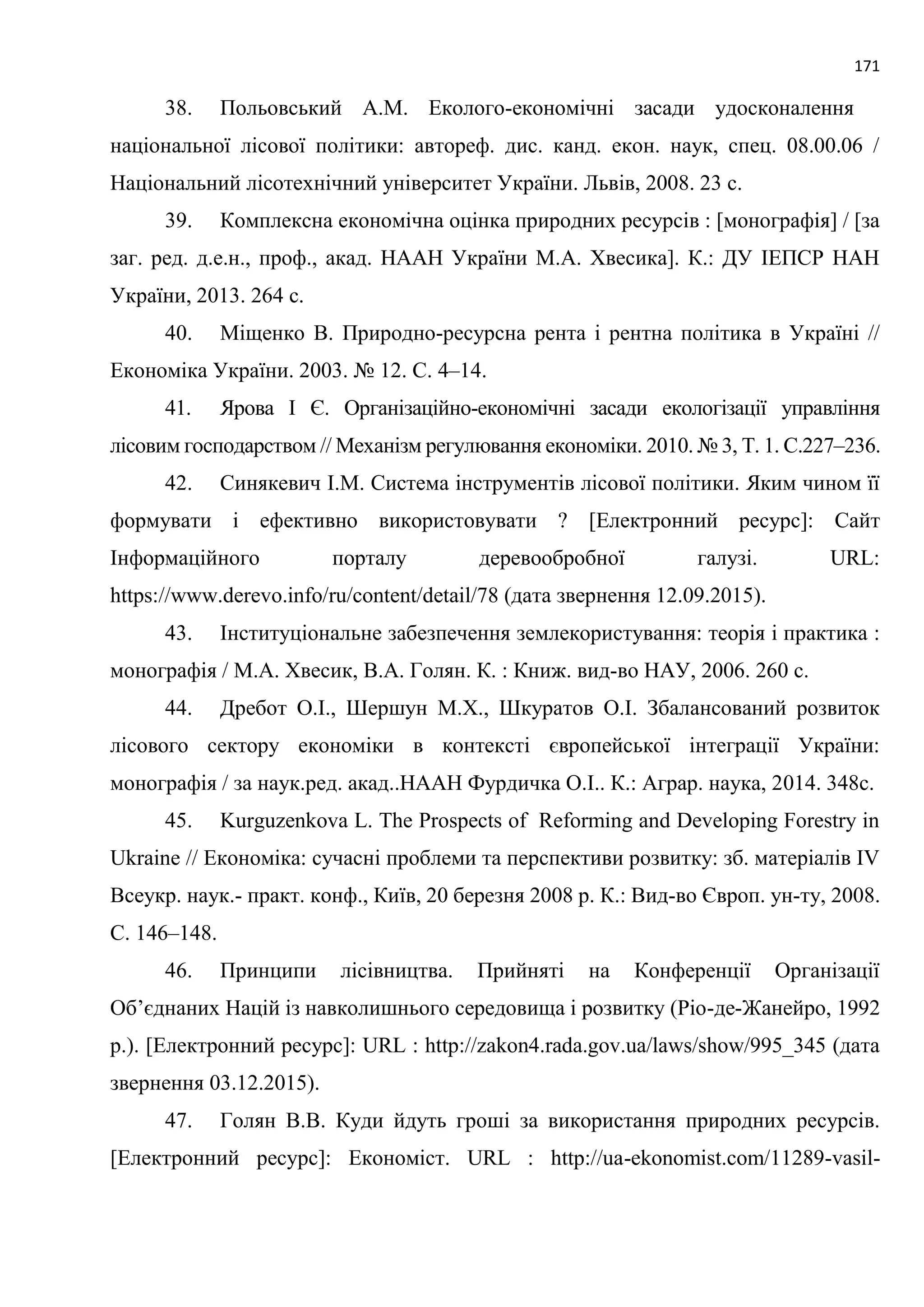 171
38. Польовський А.М. Еколого-економічні засади удосконалення
національної лісової політики: автореф. дис. канд. екон. наук, спец. 08.00.06 /
Національний лісотехнічний університет України. Львів, 2008. 23 с.
39. Комплексна економічна оцінка природних ресурсів : [монографія] / [за
заг. ред. д.е.н., проф., акад. НААН України М.А. Хвесика]. К.: ДУ ІЕПСР НАН
України, 2013. 264 с.
40. Міщенко В. Природно-ресурсна рента і рентна політика в Україні //
Економіка України. 2003. № 12. С. 4–14.
41. Ярова І Є. Організаційно-економічні засади екологізації управління
лісовим господарством // Механізм регулювання економіки. 2010. № 3, Т. 1. С.227–236.
42. Синякевич І.М. Система інструментів лісової політики. Яким чином її
формувати і ефективно використовувати ? [Електронний ресурс]: Сайт
Інформаційного порталу деревообробної галузі. URL:
https://www.derevo.info/ru/content/detail/78 (дата звернення 12.09.2015).
43. Інституціональне забезпечення землекористування: теорія і практика :
монографія / М.А. Хвесик, В.А. Голян. К. : Книж. вид-во НАУ, 2006. 260 с.
44. Дребот О.І., Шершун М.Х., Шкуратов О.І. Збалансований розвиток
лісового сектору економіки в контексті європейської інтеграції України:
монографія / за наук.ред. акад..НААН Фурдичка О.І.. К.: Аграр. наука, 2014. 348с.
45. Kurguzenkova L. The Prospects of Reforming and Developing Forestry in
Ukraine // Економіка: сучасні проблеми та перспективи розвитку: зб. матеріалів ІV
Всеукр. наук.- практ. конф., Київ, 20 березня 2008 р. К.: Вид-во Європ. ун-ту, 2008.
С. 146–148.
46. Принципи лісівництва. Прийняті на Конференції Організації
Об’єднаних Націй із навколишнього середовища і розвитку (Ріо-де-Жанейро, 1992
р.). [Електронний ресурс]: URL : http://zakon4.rada.gov.ua/laws/show/995_345 (дата
звернення 03.12.2015).
47. Голян В.В. Куди йдуть гроші за використання природних ресурсів.
[Електронний ресурс]: Економіст. URL : http://ua-ekonomist.com/11289-vasil-
 