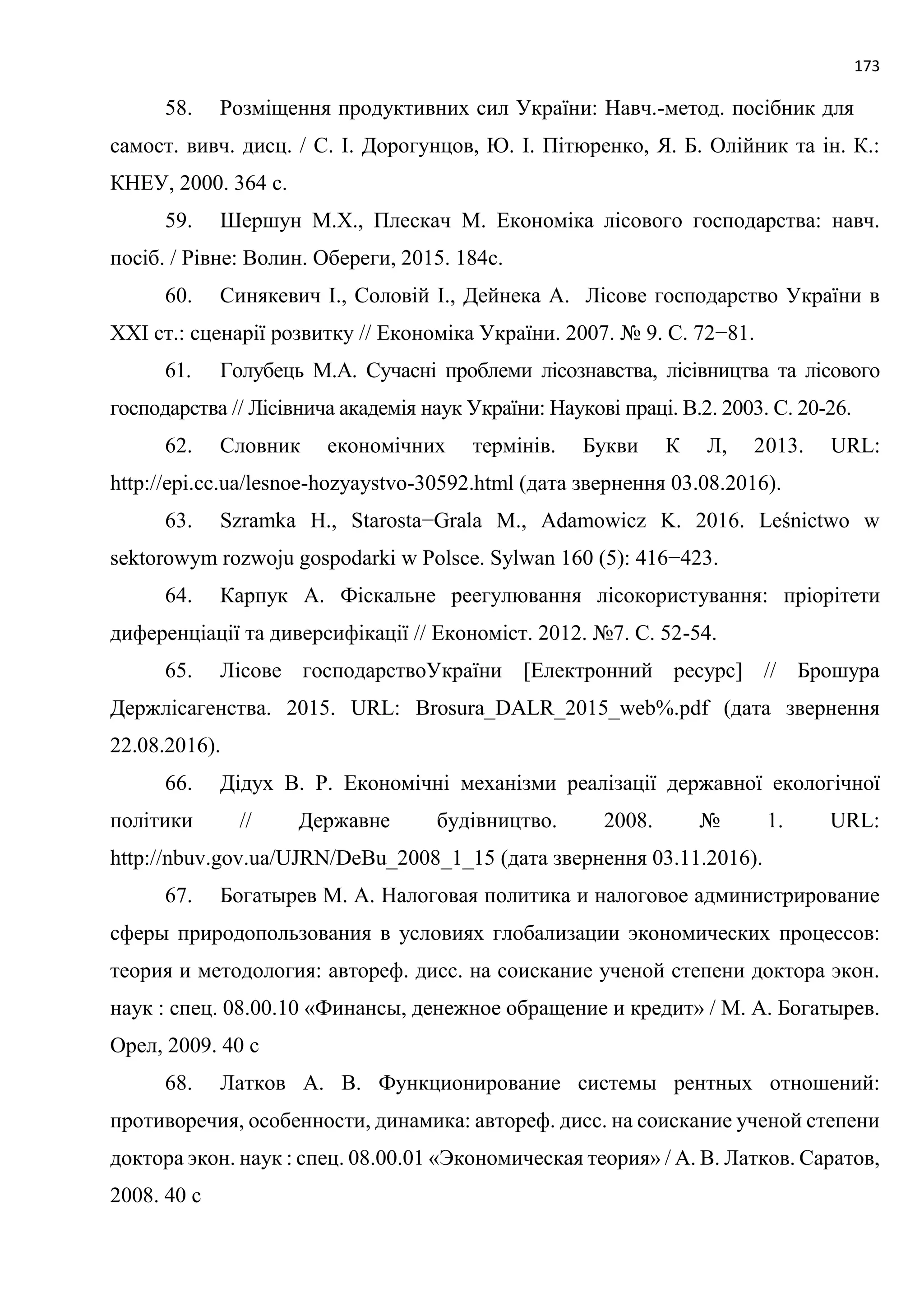 173
58. Розміщення продуктивних сил України: Навч.-метод. посібник для
самост. вивч. дисц. / С. І. Дорогунцов, Ю. І. Пітюренко, Я. Б. Олійник та ін. К.:
КНЕУ, 2000. 364 с.
59. Шершун М.Х., Плескач М. Економіка лісового господарства: навч.
посіб. / Рівне: Волин. Обереги, 2015. 184с.
60. Синякевич І., Соловій І., Дейнека А. Лісове господарство України в
ХХІ ст.: сценарії розвитку // Економіка України. 2007. № 9. С. 72−81.
61. Голубець М.А. Сучасні проблеми лісознавства, лісівництва та лісового
господарства // Лісівнича академія наук України: Наукові праці. В.2. 2003. С. 20-26.
62. Словник економічних термінів. Букви К Л, 2013. URL:
http://epi.cc.ua/lesnoe-hozyaystvo-30592.html (дата звернення 03.08.2016).
63. Szramka H., Starosta−Grala M., Adamowicz K. 2016. Leśnictwo w
sektorowym rozwoju gospodarki w Polsce. Sylwan 160 (5): 416−423.
64. Карпук А. Фіскальне реегулювання лісокористування: пріорітети
диференціації та диверсифікації // Економіст. 2012. №7. С. 52-54.
65. Лісове господарствоУкраїни [Електронний ресурс] // Брошура
Держлісагенства. 2015. URL: Brosura_DALR_2015_web%.pdf (дата звернення
22.08.2016).
66. Дідух В. Р. Економічні механізми реалізації державної екологічної
політики // Державне будівництво. 2008. № 1. URL:
http://nbuv.gov.ua/UJRN/DeBu_2008_1_15 (дата звернення 03.11.2016).
67. Богатырев М. А. Налоговая политика и налоговое администрирование
сферы природопользования в условиях глобализации экономических процессов:
теория и методология: автореф. дисс. на соискание ученой степени доктора экон.
наук : спец. 08.00.10 «Финансы, денежное обращение и кредит» / М. А. Богатырев.
Орел, 2009. 40 с
68. Латков А. В. Функционирование системы рентных отношений:
противоречия, особенности, динамика: автореф. дисс. на соискание ученой степени
доктора экон. наук : спец. 08.00.01 «Экономическая теория» / А. В. Латков. Саратов,
2008. 40 с
 