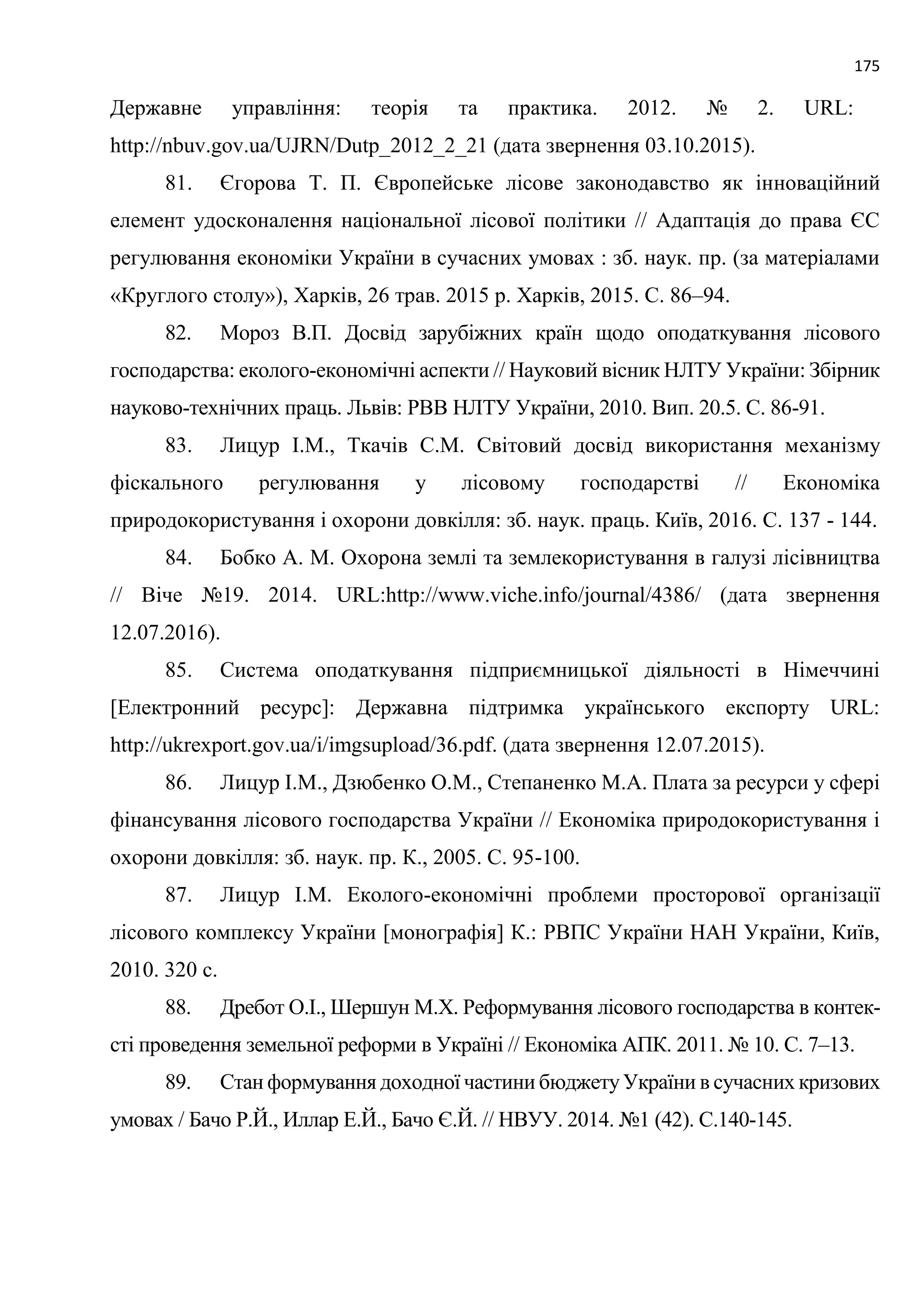 175
Державне управління: теорія та практика. 2012. № 2. URL:
http://nbuv.gov.ua/UJRN/Dutp_2012_2_21 (дата звернення 03.10.2015).
81. Єгорова Т. П. Європейське лісове законодавство як інноваційний
елемент удосконалення національної лісової політики // Адаптація до права ЄС
регулювання економіки України в сучасних умовах : зб. наук. пр. (за матеріалами
«Круглого столу»), Харків, 26 трав. 2015 р. Харків, 2015. С. 86–94.
82. Мороз В.П. Досвід зарубіжних країн щодо оподаткування лісового
господарства: еколого-економічні аспекти // Науковий вісник НЛТУ України: Збірник
науково-технічних праць. Львів: РВВ НЛТУ України, 2010. Вип. 20.5. С. 86-91.
83. Лицур І.М., Ткачів С.М. Світовий досвід використання механізму
фіскального регулювання у лісовому господарстві // Економіка
природокористування і охорони довкілля: зб. наук. праць. Київ, 2016. С. 137 - 144.
84. Бобко А. М. Охорона землі та землекористування в галузі лісівництва
// Віче №19. 2014. URL:http://www.viche.info/journal/4386/ (дата звернення
12.07.2016).
85. Система оподаткування підприємницької діяльності в Німеччині
[Електронний ресурс]: Державна підтримка українського експорту URL:
http://ukrexport.gov.ua/i/imgsupload/36.pdf. (дата звернення 12.07.2015).
86. Лицур І.М., Дзюбенко О.М., Степаненко М.А. Плата за ресурси у сфері
фінансування лісового господарства України // Економіка природокористування і
охорони довкілля: зб. наук. пр. К., 2005. С. 95-100.
87. Лицур І.М. Еколого-економічні проблеми просторової організації
лісового комплексу України [монографія] К.: РВПС України НАН України, Київ,
2010. 320 с.
88. Дребот О.І., Шершун М.Х. Реформування лісового господарства в контек-
сті проведення земельної реформи в Україні // Економіка АПК. 2011. № 10. С. 7–13.
89. Стан формування доходної частини бюджетуУкраїни в сучасних кризових
умовах / Бачо Р.Й., Иллар Е.Й., Бачо Є.Й. // НВУУ. 2014. №1 (42). С.140-145.
 