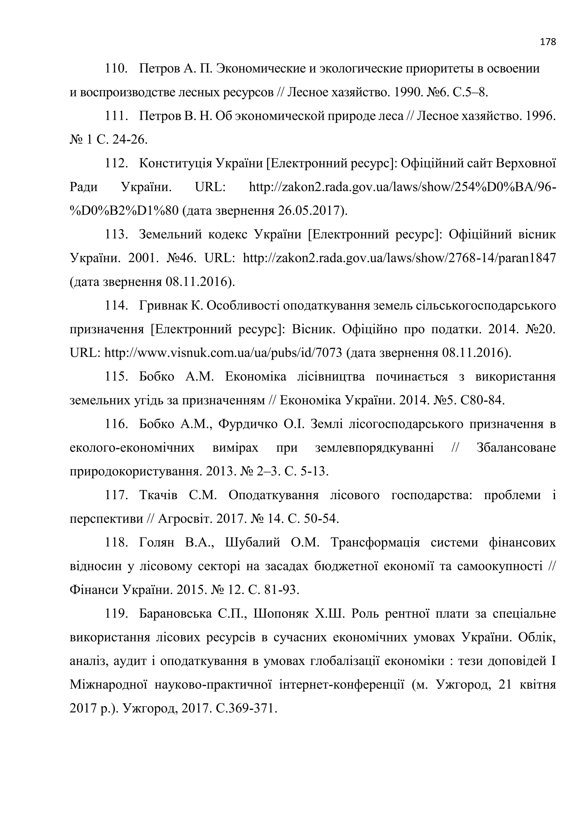 178
110. Петров А. П. Экономические и экологические приоритеты в освоении
и воспроизводстве лесных ресурсов // Лесное хазяйство. 1990. №6. С.5–8.
111. Петров В. Н. Об экономической природе леса // Лесное хазяйство. 1996.
№ 1 С. 24-26.
112. Конституція України [Електронний ресурс]: Офіційний сайт Верховної
Ради України. URL: http://zakon2.rada.gov.ua/laws/show/254%D0%BA/96-
%D0%B2%D1%80 (дата звернення 26.05.2017).
113. Земельний кодекс України [Електронний ресурс]: Офіційний вісник
України. 2001. №46. URL: http://zakon2.rada.gov.ua/laws/show/2768-14/paran1847
(дата звернення 08.11.2016).
114. Гривнак К. Особливості оподаткування земель сільськогосподарського
призначення [Електронний ресурс]: Вісник. Офіційно про податки. 2014. №20.
URL: http://www.visnuk.com.ua/ua/pubs/id/7073 (дата звернення 08.11.2016).
115. Бобко А.М. Економіка лісівництва починається з використання
земельних угідь за призначенням // Економіка України. 2014. №5. С80-84.
116. Бобко А.М., Фурдичко О.І. Землі лісогосподарського призначення в
еколого-економічних вимірах при землевпорядкуванні // Збалансоване
природокористування. 2013. № 2–3. С. 5-13.
117. Ткачів С.М. Оподаткування лісового господарства: проблеми і
перспективи // Агросвіт. 2017. № 14. С. 50-54.
118. Голян В.А., Шубалий О.М. Трансформація системи фінансових
відносин у лісовому секторі на засадах бюджетної економії та самоокупності //
Фінанси України. 2015. № 12. С. 81-93.
119. Барановська С.П., Шопоняк Х.Ш. Роль рентної плати за спеціальне
використання лісових ресурсів в сучасних економічних умовах України. Облік,
аналіз, аудит і оподаткування в умовах глобалізації економіки : тези доповідей I
Міжнародної науково-практичної інтернет-конференції (м. Ужгород, 21 квітня
2017 р.). Ужгород, 2017. С.369-371.
 