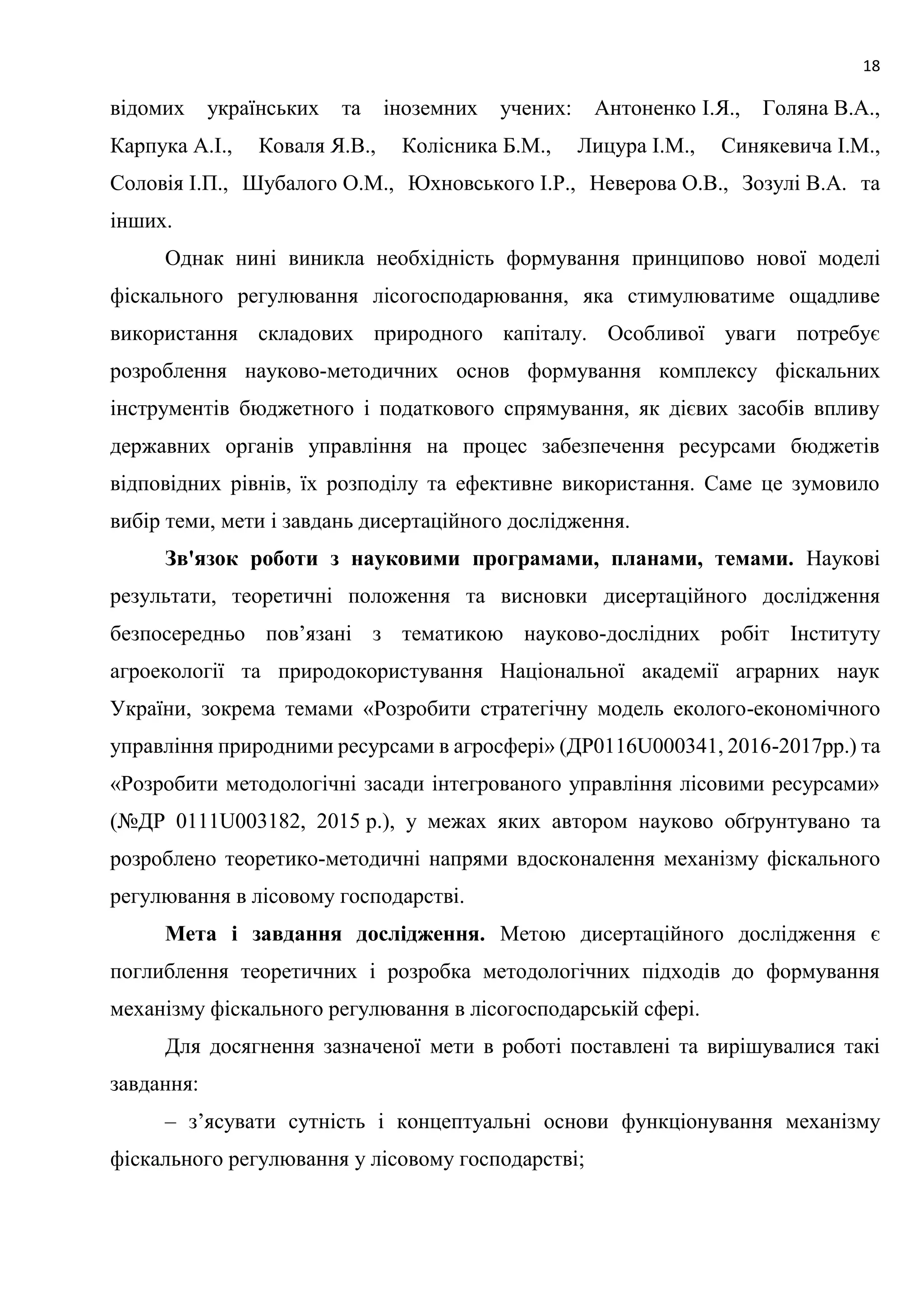 18
відомих українських та іноземних учених: Антоненко І.Я., Голяна В.А.,
Карпука А.І., Коваля Я.В., Колісника Б.М., Лицура І.М., Синякевича І.М.,
Соловія І.П., Шубалого О.М., Юхновського І.Р., Неверова О.В., Зозулі В.А. та
інших.
Однак нині виникла необхідність формування принципово нової моделі
фіскального регулювання лісогосподарювання, яка стимулюватиме ощадливе
використання складових природного капіталу. Особливої уваги потребує
розроблення науково-методичних основ формування комплексу фіскальних
інструментів бюджетного і податкового спрямування, як дієвих засобів впливу
державних органів управління на процес забезпечення ресурсами бюджетів
відповідних рівнів, їх розподілу та ефективне використання. Саме це зумовило
вибір теми, мети і завдань дисертаційного дослідження.
Зв'язок роботи з науковими програмами, планами, темами. Наукові
результати, теоретичні положення та висновки дисертаційного дослідження
безпосередньо пов’язані з тематикою науково-дослідних робіт Інституту
агроекології та природокористування Національної академії аграрних наук
України, зокрема темами «Розробити стратегічну модель еколого-економічного
управління природними ресурсами в агросфері» (ДР0116U000341, 2016-2017рр.) та
«Розробити методологічні засади інтегрованого управління лісовими ресурсами»
(№ДР 0111U003182, 2015 р.), у межах яких автором науково обґрунтувано та
розроблено теоретико-методичні напрями вдосконалення механізму фіскального
регулювання в лісовому господарстві.
Мета і завдання дослідження. Метою дисертаційного дослідження є
поглиблення теоретичних і розробка методологічних підходів до формування
механізму фіскального регулювання в лісогосподарській сфері.
Для досягнення зазначеної мети в роботі поставлені та вирішувалися такі
завдання:
– з’ясувати сутність і концептуальні основи функціонування механізму
фіскального регулювання у лісовому господарстві;
 