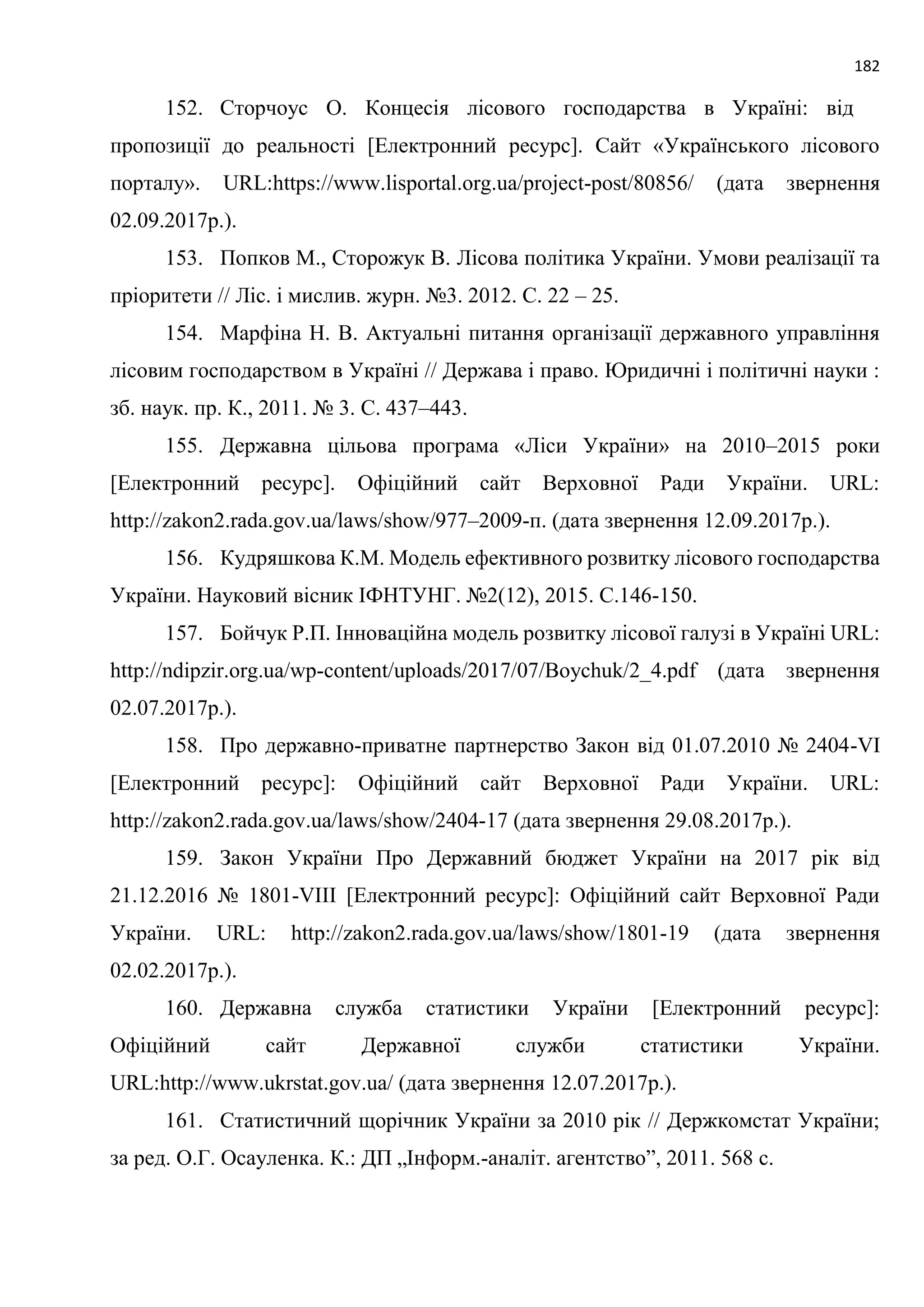 182
152. Сторчоус О. Концесія лісового господарства в Україні: від
пропозиції до реальності [Електронний ресурс]. Сайт «Українського лісового
порталу». URL:https://www.lisportal.org.ua/project-post/80856/ (дата звернення
02.09.2017р.).
153. Попков М., Сторожук В. Лісова політика України. Умови реалізації та
пріоритети // Ліс. і мислив. журн. №3. 2012. С. 22 – 25.
154. Марфіна Н. В. Актуальні питання організації державного управління
лісовим господарством в Україні // Держава і право. Юридичні і політичні науки :
зб. наук. пр. К., 2011. № 3. С. 437–443.
155. Державна цільова програма «Ліси України» на 2010–2015 роки
[Електронний ресурс]. Офіційний сайт Верховної Ради України. URL:
http://zakon2.rada.gov.ua/laws/show/977–2009‑п. (дата звернення 12.09.2017р.).
156. Кудряшкова К.М. Модель ефективного розвитку лісового господарства
України. Науковий вісник ІФНТУНГ. №2(12), 2015. С.146-150.
157. Бойчук Р.П. Інноваційна модель розвитку лісової галузі в Україні URL:
http://ndipzir.org.ua/wp-content/uploads/2017/07/Boychuk/2_4.pdf (дата звернення
02.07.2017р.).
158. Про державно-приватне партнерство Закон від 01.07.2010 № 2404-VI
[Електронний ресурс]: Офіційний сайт Верховної Ради України. URL:
http://zakon2.rada.gov.ua/laws/show/2404-17 (дата звернення 29.08.2017р.).
159. Закон України Про Державний бюджет України на 2017 рік від
21.12.2016 № 1801-VIII [Електронний ресурс]: Офіційний сайт Верховної Ради
України. URL: http://zakon2.rada.gov.ua/laws/show/1801-19 (дата звернення
02.02.2017р.).
160. Державна служба статистики України [Електронний ресурс]:
Офіційний сайт Державної служби статистики України.
URL:http://www.ukrstat.gov.ua/ (дата звернення 12.07.2017р.).
161. Статистичний щорічник України за 2010 рік // Держкомстат України;
за ред. О.Г. Осауленка. К.: ДП „Інформ.-аналіт. агентство”, 2011. 568 с.
 