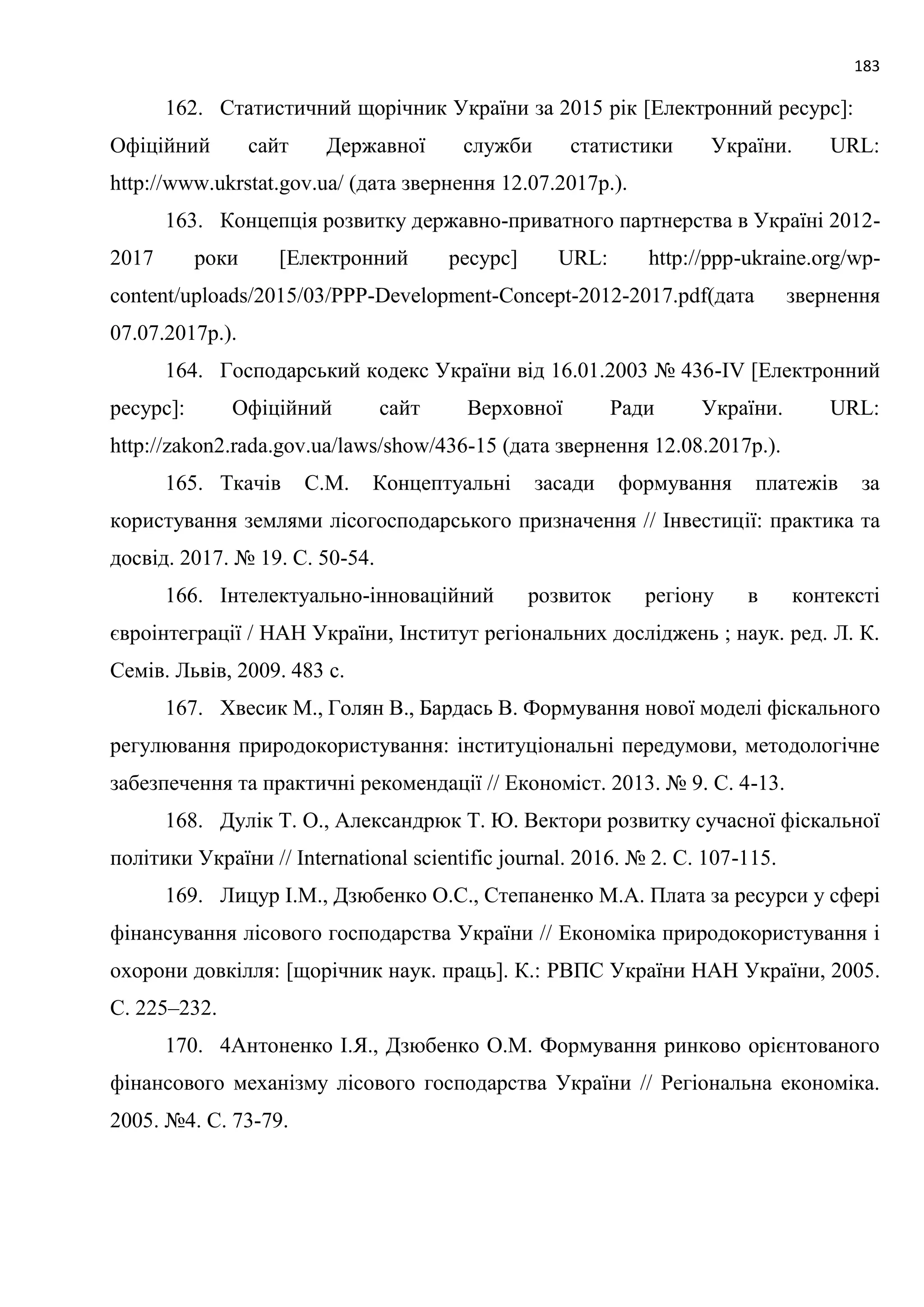 183
162. Статистичний щорічник України за 2015 рік [Електронний ресурс]:
Офіційний сайт Державної служби статистики України. URL:
http://www.ukrstat.gov.ua/ (дата звернення 12.07.2017р.).
163. Концепція розвитку державно-приватного партнерства в Україні 2012-
2017 роки [Електронний ресурс] URL: http://ppp-ukraine.org/wp-
content/uploads/2015/03/PPP-Development-Concept-2012-2017.pdf(дата звернення
07.07.2017р.).
164. Господарський кодекс України від 16.01.2003 № 436-IV [Електронний
ресурс]: Офіційний сайт Верховної Ради України. URL:
http://zakon2.rada.gov.ua/laws/show/436-15 (дата звернення 12.08.2017р.).
165. Ткачів С.М. Концептуальні засади формування платежів за
користування землями лісогосподарського призначення // Інвестиції: практика та
досвід. 2017. № 19. С. 50-54.
166. Інтелектуально-інноваційний розвиток регіону в контексті
євроінтеграції / НАН України, Інститут регіональних досліджень ; наук. ред. Л. К.
Семів. Львів, 2009. 483 с.
167. Хвесик М., Голян В., Бардась В. Формування нової моделі фіскального
регулювання природокористування: інституціональні передумови, методологічне
забезпечення та практичні рекомендації // Економіст. 2013. № 9. С. 4-13.
168. Дулік Т. О., Александрюк Т. Ю. Вектори розвитку сучасної фіскальної
політики України // International scientific journal. 2016. № 2. С. 107-115.
169. Лицур І.М., Дзюбенко О.С., Степаненко М.А. Плата за ресурси у сфері
фінансування лісового господарства України // Економіка природокористування і
охорони довкілля: [щорічник наук. праць]. К.: РВПС України НАН України, 2005.
С. 225–232.
170. 4Антоненко І.Я., Дзюбенко О.М. Формування ринково орієнтованого
фінансового механізму лісового господарства України // Регіональна економіка.
2005. №4. С. 73-79.
 
