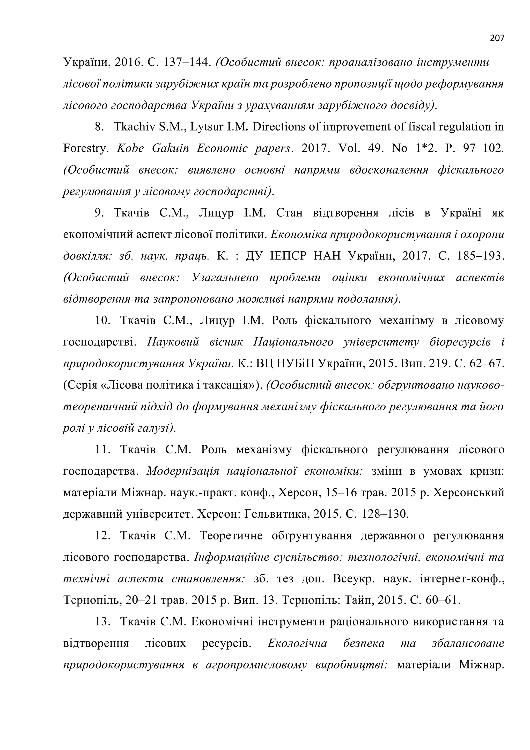 207
України, 2016. C. 137–144. (Особистий внесок: проаналізовано інструменти
лісової політики зарубіжних країн та розроблено пропозиції щодо реформування
лісового господарства України з урахуванням зарубіжного досвіду).
8. Tkachiv S.M., Lytsur I.M. Directions of improvement of fiscal regulation in
Forestry. Kobe Gakuin Economic papers. 2017. Vol. 49. No 1*2. P. 97–102.
(Особистий внесок: виявлено основні напрями вдосконалення фіскального
регулювання у лісовому господарстві).
9. Ткачів С.М., Лицур І.М. Стан відтворення лісів в Україні як
економічний аспект лісової політики. Економіка природокористування і охорони
довкілля: зб. наук. праць. К. : ДУ ІЕПСР НАН України, 2017. C. 185–193.
(Особистий внесок: Узагальнено проблеми оцінки економічних аспектів
відтворення та запропоновано можливі напрями подолання).
10. Ткачів С.М., Лицур І.М. Роль фіскального механізму в лісовому
господарстві. Науковий вісник Національного університету біоресурсів і
природокористування України. К.: ВЦ НУБіП України, 2015. Вип. 219. С. 62–67.
(Серія «Лісова політика і таксація»). (Особистий внесок: обгрунтовано науково-
теоретичний підхід до формування механізму фіскального регулювання та його
ролі у лісовій галузі).
11. Ткачів С.М. Роль механізму фіскального регулювання лісового
господарства. Модернізація національної економіки: зміни в умовах кризи:
матеріали Міжнар. наук.-практ. конф., Херсон, 15–16 трав. 2015 р. Херсонський
державний університет. Херсон: Гельвитика, 2015. С. 128–130.
12. Ткачів С.М. Теоретичне обґрунтування державного регулювання
лісового господарства. Інформаційне суспільство: технологічні, економічні та
технічні аспекти становлення: зб. тез доп. Всеукр. наук. інтернет-конф.,
Тернопіль, 20–21 трав. 2015 р. Вип. 13. Тернопіль: Тайп, 2015. С. 60–61.
13. Ткачів С.М. Економічні інструменти раціонального використання та
відтворення лісових ресурсів. Екологічна безпека та збалансоване
природокористування в агропромисловому виробництві: матеріали Міжнар.
 