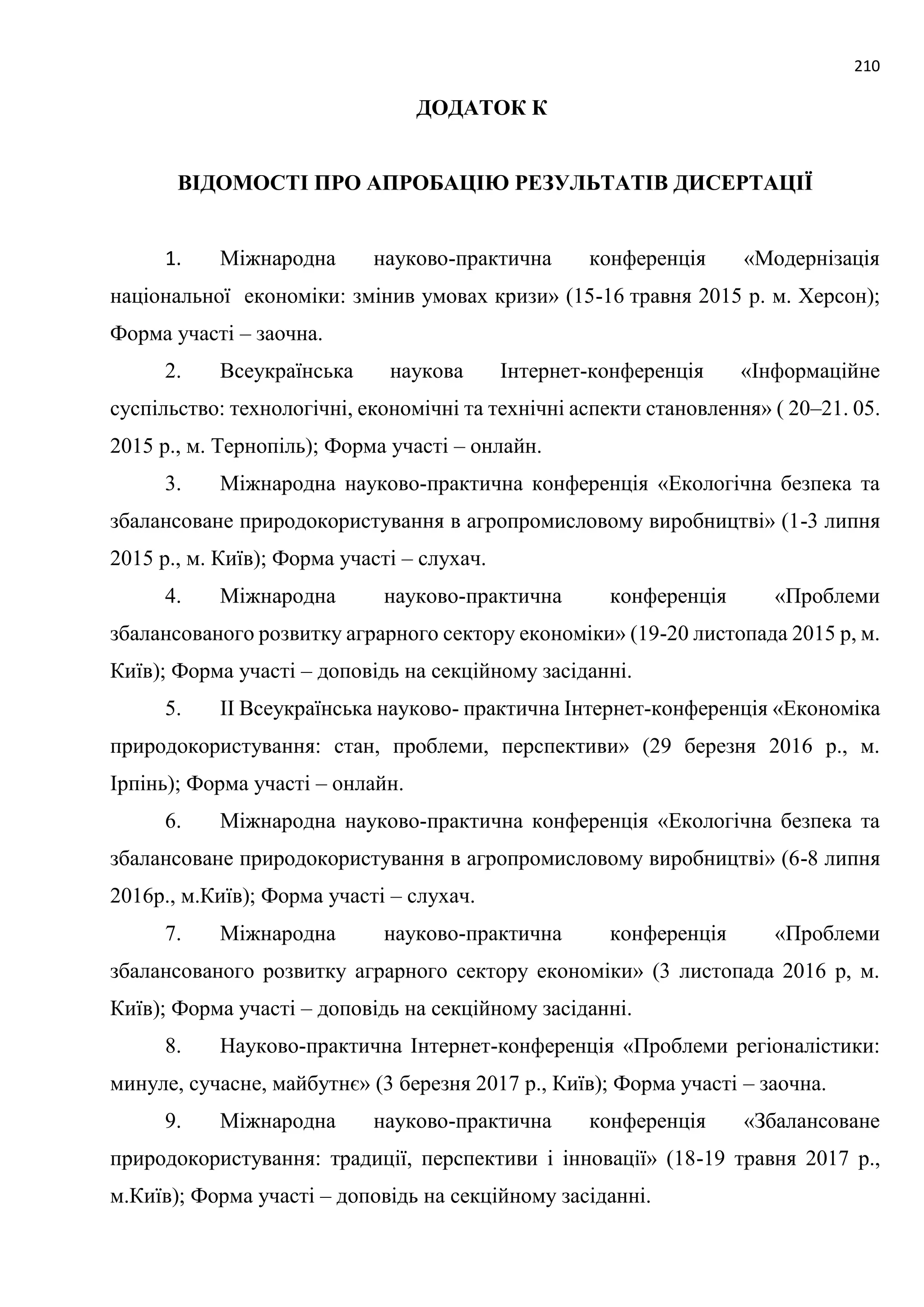 210
ДОДАТОК К
ВІДОМОСТІ ПРО АПРОБАЦІЮ РЕЗУЛЬТАТІВ ДИСЕРТАЦІЇ
1. Міжнародна науково-практична конференція «Модернізація
національної економіки: змінив умовах кризи» (15-16 травня 2015 р. м. Херсон);
Форма участі – заочна.
2. Всеукраїнська наукова Інтернет-конференція «Інформаційне
суспільство: технологічні, економічні та технічні аспекти становлення» ( 20–21. 05.
2015 р., м. Тернопіль); Форма участі – онлайн.
3. Міжнародна науково-практична конференція «Екологічна безпека та
збалансоване природокористування в агропромисловому виробництві» (1-3 липня
2015 р., м. Київ); Форма участі – слухач.
4. Міжнародна науково-практична конференція «Проблеми
збалансованого розвитку аграрного сектору економіки» (19-20 листопада 2015 р, м.
Київ); Форма участі – доповідь на секційному засіданні.
5. ІІ Всеукраїнська науково- практична Інтернет-конференція «Економіка
природокористування: стан, проблеми, перспективи» (29 березня 2016 р., м.
Ірпінь); Форма участі – онлайн.
6. Міжнародна науково-практична конференція «Екологічна безпека та
збалансоване природокористування в агропромисловому виробництві» (6-8 липня
2016р., м.Київ); Форма участі – слухач.
7. Міжнародна науково-практична конференція «Проблеми
збалансованого розвитку аграрного сектору економіки» (3 листопада 2016 р, м.
Київ); Форма участі – доповідь на секційному засіданні.
8. Науково-практична Інтернет-конференція «Проблеми регіоналістики:
минуле, сучасне, майбутнє» (3 березня 2017 р., Київ); Форма участі – заочна.
9. Міжнародна науково-практична конференція «Збалансоване
природокористування: традиції, перспективи і інновації» (18-19 травня 2017 р.,
м.Київ); Форма участі – доповідь на секційному засіданні.
 